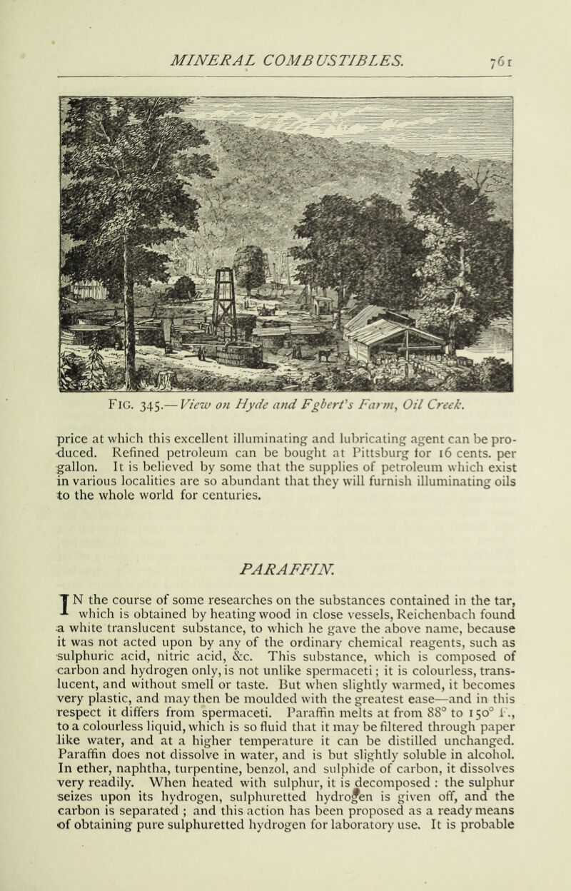 Fig. 345.— View on Hyde imd Egbert's Farm, Oil Creek. price at which this excellent illuminating and lubricating agent can be pro- duced. Refined petroleum can be bought at Pittsburg tor 16 cents, per gallon. It is believed by some that the supplies of petroleum which exist in various localities are so abundant that they will furnish illuminating oils to the whole world for centuries. PARAFFIN. T N the course of some researches on the substances contained in the tar, which is obtained by heating wood in close vessels, Reichenbach found a white translucent substance, to which he gave the above name, because it was not acted upon by any of the ordinary chemical reagents, such as ■sulphuric acid, nitric acid, &c. This substance, which is composed of carbon and hydrogen only, is not unlike spermaceti; it is colourless, trans- lucent, and without smell or taste. But when slightly warmed, it becomes very plastic, and may then be moulded with the greatest ease—and in this respect it differs from spermaceti. Paraffin melts at from 88° to 150° !•., to a colourless liquid, which is so fluid that it may be filtered through paper like water, and at a higher temperature it can be distilled unchanged. Paraffin does not dissolve in water, and is but slightly soluble in alcohol. In ether, naphtha, turpentine, benzol, and sulphide of carbon, it dissolves very readily. When heated with sulphur, it is decomposed : the sulphur seizes upon its hydrogen, sulphuretted hydrogen is given off, and the carbon is separated ; and this action has been proposed as a ready means of obtaining pure sulphuretted hydrogen for laboratory use. It is probable