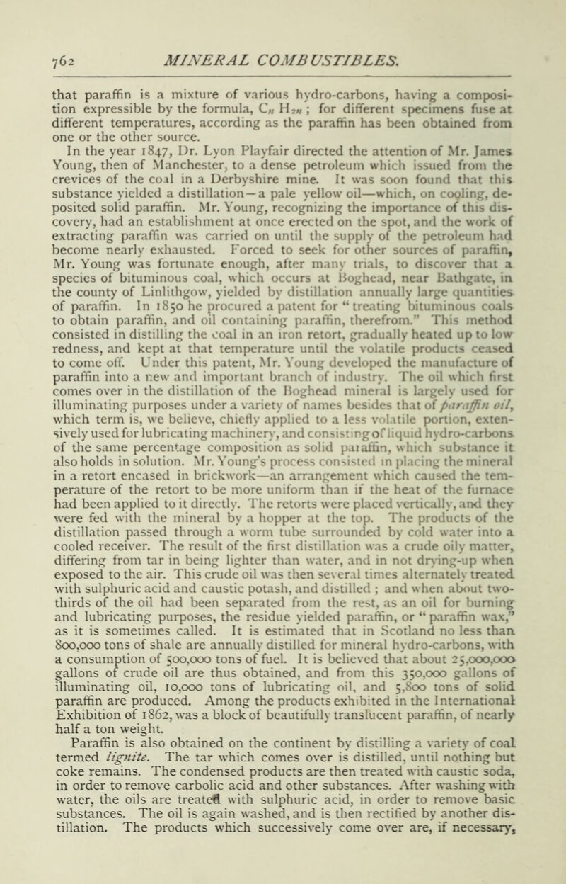that paraffin is a mixture of various hydro-carbons, having a composi- tion expressible by the formula, C« H2// ; for different specimens fuse at different temperatures, according as the paraffin has been obtained from one or the other source. In the year 1847, Dr. Lyon Playfair directed the attention of Mr. James Young, then of Manchester, to a dense petroleum which issued from the crevices of the coil in a Derbyshire mine. It was soon found that this substance yielded a distillation —a pale yellow oil—which, on cooling, de- posited solid paraffin. Mr. Young, recognizing the importance of this dis- covery, had an establishment at once erected on the spot, and the work of extracting paraffin was carried on until the supply of the petroleum had become nearly exhausted. Forced to seek for other sources of paraffin, Mr. Young was fortunate enough, after many trials, to discover that a species of bituminous coal, which occurs at Loghead, near Bathgate, in the county of Linlithgow, yielded by distillation annually large quantities of paraffin. In 1850 he procured a patent for “ treating bituminous coals to obtain paraffin, and oil containing paraffin, therefrom.” 'I'his method consisted in distilling the coal in an iron retort, gradually heated up to low redness, and kept at that temperature until the volatile products ceased to come off. Under this patent, .Mr. Young developed the manufacture of paraffin into a new and important branch of industry. 'I'he oil which fust comes over in the distillation of the Boghead mineral is largely used for illuminating purposes under a variety of names besides that of <'^4 which term is, we believe, chietly applied to a less volatile portion, exten- sively used for lubricating machinery, and consi-'t’Pgorliquid hydro-carbons of the same percentage composition as solid paiaffin, which substance it also holds in solution. .Mr. Young’s process consistetl in placing the mineral in a retort encased in brickwork—an arrangement which caused the tem- perature of the retort to be more uniform than if the heat of the furnace had been applied to it directly. The retorts were placed vertically, and they were fed with the mineral by a hopper at the top. The products of the distillation passed through a worm tube surrounded by cold water into a cooled receiver. The result of the first distillation was a crude oily matter, differing from tar in being lighter than water, and in not drying-up when exposed to the air. This crude oil was then several times alternately treated with sulphuric acid and caustic potash, and distilled ; and when at^ut two- thirds of the oil had been separated from the rest, as an oil for burning and lubricating purposes, the residue yielded paraffin, or ‘‘ paraffin wax,'* as it is sometimes called. It is estimated that in Scotland no less than. 800,000 tons of shale are annually distilled for mineral hydro-carbons, with a consumption of 500,000 tons of fuel. It is believed that about 25,000,000 gallons of crude oil are thus obtained, and from this 350,000 gallons of illuminating oil, 10,000 tons of lubricating oil, and 5,800 tons of solid paraffin are produced. Among the products exhibited in the International Exhibition of 1862, was a block of beautifully translucent paraffin, of nearly half a ton weight. Paraffin is also obtained on the continent by distilling a variety of coal termed lignite. The tar which comes over is distilled, until nothing but coke remains. The condensed products are then treated with caustic soda, in order to remove carbolic acid and other substances. .After washing with water, the oils are treated with sulphuric acid, in order to remove basic substances. The oil is again washed, and is then rectified by another dis- tillation. The products which successively come over are, if necessary.