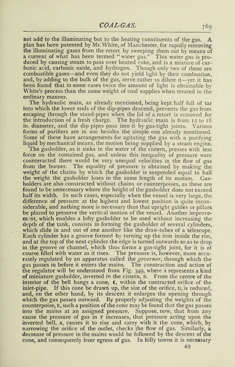 not add to the illuminating but to the heating constituents of the gas. A plan has been patented by Mr. White, of Manchester, for rapidly removing the illuminating gases from the retort by sweeping them out by means of a current of what has been termed “ water gas.” This water gas is pro- duced by causing steam to pass over heated coke, and is a mixture of car- bonic acid, carbonic oxide, and hydrogen. Though only two of these are combustible gases—and even they do not yield light by their combustion, and, by adding to the bulk of the gas, serve rather to dilute it—yet it has been found that in some cases twice the amount of light is obtainable by White’s process than the same weight of coal supplies when treated in the ordinary manner. The hydraulic main, as already mentioned, being kept half full of tar into which the lower ends of the dip-pipes descend, prevents the gas from escaping through the stand-pipes when the lid of a retort is removed for the introduction of a fresh charge. The hydraulic main is from 12 to 18 in, diameter, and the dip-pipes pass into it by gas-tight joints. Various forms of purifiers are in use besides the simple one already mentioned. Some of these have arrangements for agitating the gas with a purifying liquid by mechanical means, the motion being supplied by a steam engine. The gasholder, as it sinks in the water of the cistern, presses with less force on the contained gas, and unless this inequality of pressure were counteracted there would be very unequal velocities in the flow of gas from the burner. The equality of pressure is obtained by making the weight of the chains by which the gasholder is suspended equal to half the weight the gasholder loses in the same length of its motion. Gas- holders are also constructed without chains or counterpoises, as these are found to be unnecessary where the height of the gasholder does not exceed half its width. In such cases, especially when the vessel is very large, the difference of pressure at the highest and lowest position is quite incon- siderable, and nothing more is necessary than that upright guides or pillars be placed to preserve the vertical motion of the vessel. Another improve- ment, which enables a lofty gasholder to be used without increasing the depth of the tank, consists in forming the gasholder of several cylinders, which slide in and out of one another like the draw-tubes of a telescope. Each cylinder has a groove formed by turning up the iron inside the rim, and at the top of the next cylinder the edge is turned outwards so as to drop in the groove or channel, which thus forms a gas-tight joint, for it is of course filled with water as it rises. The pressure is, however, more accu- rately regulated by an apparatus called the governor, through which the gas passes in before it enters the mains. The construction and action of the regulator will be understood from Fig. 349, where A represents a kind of miniature gasholder, inverted in the cistern, B. From the centre of the interior of the bell hangs a cone, r, within the contracted orifice of the inlet-pipe. If this cone be drawn up, the size of the orifice, D, is reduced, and, on the other hand, by its descent it enlarges the opening through which the gas passes outward. By properly adjusting the weights of the counterpoise, E, such a position of the cone may be found that the gas passes into the mains at an assigned pressure. Suppose, now, that from any cause the pressure of gas in F increases, that pressure acting upon the inverted bell. A, causes it to rise and carry with it the cone, which, by narrowing the orifice of the outlet, checks the flow of gas. Similarly, a decrease of pressure in the mains would be followed by the descent of the cone, and consequently freer egress of gas. In hilly towns it is necessary 49