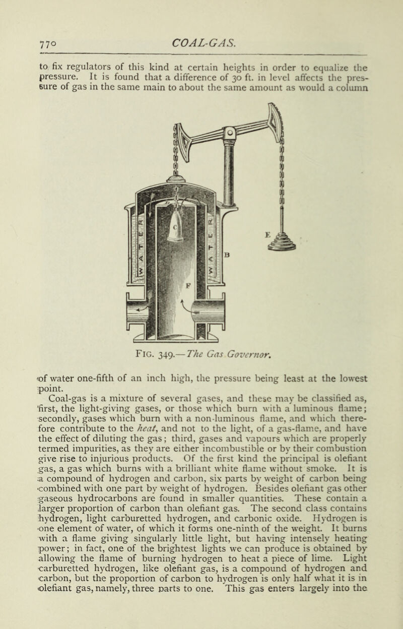 to fix regulators of this kind at certain heights in order to equalize the pressure. It is found that a difference of 30 ft. in level affects the pres- sure of gas in the same main to about the same amount as would a column Fig. 349.— T/i£ Gas Governor, 'of water one-fifth of an inch high, the pressure being least at the lowest point. Coal-gas is a mixture of several gases, and these may be classified as, ‘first, the light-giving gases, or those which burn with a luminous flame; secondly, gases which burn with a non-luminous flame, and which there- fore contribute to the heat., and not to the light, of a gas-flame, and have the effect of diluting the gas ; third, gases and vapours which are properly termed impurities, as they are either incombustible or by their combustion give rise to injurious products. Of the first kind the principal is olefiant gas, a gas which burns with a brilliant white flame without smoke. It is a compound of hydrogen and carbon, six parts by weight of carbon being 'Combined with one part by weight of hydrogen. Besides olefiant gas other gaseous hydrocarbons are found in smaller quantities. These contain a Jarger proportion of carbon than olefiant gas. The second class contains hydrogen, light carburetted hydrogen, and carbonic oxide. Hydrogen is •one element of water, of which it forms one-ninth of the weight. It burns with a flame giving singularly little light, but having intensely heating power; in fact, one of the brightest lights we can produce is obtained by allowing the flame of burning hydrogen to heat a piece of lime. Light ■carburetted hydrogen, like olefiant gas, is a compound of hydrogen and carbon, but the proportion of carbon to hydrogen is only half what it is in olefiant gas, namely, three Darts to one. This gas enters largely into the