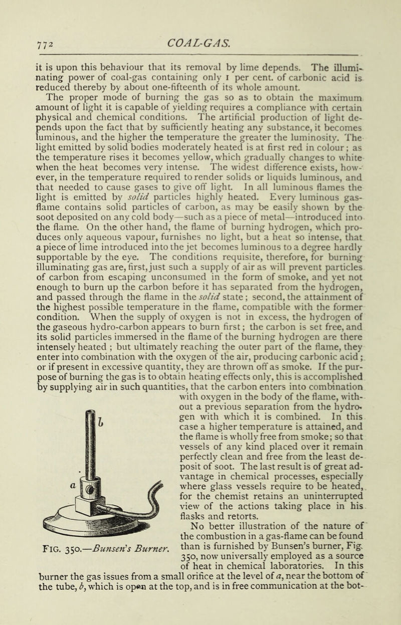 it is upon this behaviour that its removal by lime depends. The illumi- nating power of coal-gas containing only i per cent, of carbonic acid is reduced thereby by about one-fifteenth of its whole amount. The proper mode of burning the gas so as to obtain the maximum amount of light it is capable of yielding requires a compliance with certain physical and chemical conditions. The artificial production of light de- pends upon the fact that by sufficiently heating any substance, it becomes luminous, and the higher the temperature the greater the luminosity. The light emitted by solid bodies moderately heated is at first red in colour ; as the temperature rises it becomes yellow, which gradually changes to white when the heat becomes very intense. The widest difference exists, how- ever, in the temperature required to render solids or liquids luminous, and that needed to cause gases to give off light. In all luminous flames the light is emitted by so/id particles highly heated. Every luminous gas- flame contains solid particles of carbon, as may be easily shown by the soot deposited on any cold body—such as a piece of metal—introduced into the flame. On the other hand, the flame of burning hydrogen, which pro- duces only aqueous vapour, furnishes no light, but a heat so intense, that a piece of lime introduced into the jet becomes luminous to a degree hardly supportable by the eye. The conditions requisite, therefore, for burning illuminating gas are, first, just such a supply of air as will prevent particles of carbon from escaping unconsumed in the form of smoke, and yet not enough to burn up the carbon before it has separated from the hydrogen, and passed through the flame in the so/id state; second, the attainment of the highest possible temperature in the flame, compatible with the former condition. When the supply of oxygen is not in excess, the hydrogen of the gaseous hydro-carbon appears to burn first; the carbon is set free, and its solid particles immersed in the flame of the burning hydrogen are there intensely heated ; but ultimately reaching the outer part of the flame, they enter into combination with the oxygen of the air, producing carbonic acid ; or if present in excessive quantity, they are thrown off as smoke. If the pur- pose of burning the gas is to obtain heating effects only, this is accomplished by supplying air in such quantities, that the carbon enters into combination with oxygen in the body of the flame, with- out a previous separation from the hydrcK gen with which it is combined. In this case a higher temperature is attained, and the flame is wholly free from smoke; so that vessels of any kind placed over it remain perfectly clean and free from the least de- posit of soot. The last result is of great ad- vantage in chemical processes, especially where glass vessels require to be heated, for the chemist retains an uninterrupted view of the actions taking place in his flasks and retorts. No better illustration of the nature of* the combustion in a gas-flame can be found than is furnished by Bunsen’s burner, Fig, 350, now universally employed as a source of heat in chemical laboratories. In this burner the gas issues from a small orifice at the level of a, near the bottom of the tube, d, which is op«an at the top, and is in free communication at the bot- Fig. 350.—Bimsen's Burner.