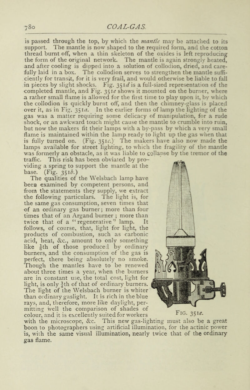 is passed through the top, by which the mantle may be attached to its support. The mantle is now shaped to the required form, and the cotton thread burnt off, when a thin skeleton of the oxides is left reproducing the form of the original network. The mantle is again strongly heated, and after cooling is dipped into a solution of collodion, dried, and care- fully laid in a box. The collodion serves to strengthen the mantle suffi- ciently for transit, for it is very frail, and would otherwise be liable to fall in pieces by slight shocks. Fig. 35i^/is a full-sized representation of the completed mantle, and Fig. 351^ shows it mounted on the burner, where a rather small flame is allowed for the first time to play upon it, by which the collodion is quickly burnt off, and then the chimney-glass is placed over it, as in Fig, 351^1’. In the earlier forms of lamp the lighting of the gas was a matter requiring some delicacy of manipulation, for a rude shock, or an awkward touch might cause the mantle to crumble into ruin, but now the makers fit their lamps with a by-pass by which a very small flame is maintained within the lamp ready to light up the gas when that is fully turned on. (Fig. 351c.) I'he makers have also now made the lamps available for street lighting, to which the fragility of the mantle was formerly an obstacle, as it was liable to collapse by the tremor of the traffic. This risk has been obviated by pro- viding a spring to support the mantle at the base. (Fig. 351^.) The qualities of the Welsbach lamp have been examined by competent persons, and from the statements they supply, we extract the following particulars. The light is, for the same gas consumption, seven times that of an ordinary gas burner; more than four times that of an Argand burner ; more than twice that of a “regenerative” lamp. It follows, of course, that, light for light, the products of combustion, such as carbonic acid, heat, &;c., amount to only something like Jth of those produced by ordinary burners, and the consumption of the gas is perfect, there being absolutely no smoke. Though the mantles have to be renewed about three times a year, when the burners are in constant use, the total cost, light for light, is only ]^th of that of ordinary burners. The light of the Welsbach burner is whiter than ordinary gaslight. It is rich in the blue rays, and, therefore, more like daylight, per- mitting well the comparison of shades of colour, and it is excellently suited for workers ^ 35^^- with the microscope, <S:c. This new gas-lighting must also be a great boon to photographers using artificial illumination, for the actinic power is, with the same visual illumination, nearly twice that of the ordinary gas flame.