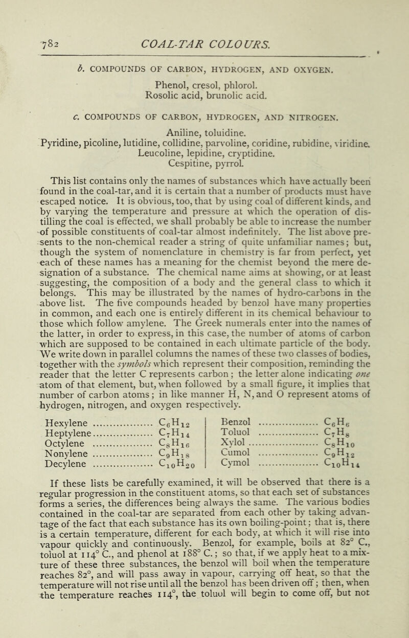 b. COMPOUNDS OF CARBON, HYDROGEN, AND OXYGEN. Phenol, cresol, phlorol. Rosolic acid, brunolic acid. C. COMPOUNDS OF CARBON, HYDROGEN, AND NITROGEN. Aniline, toluidine. Pyridine, picoline, lutidine, collidine, parvoline, coridine, rubidine, viridine, Leucoline, lepidine, cryptidine. Cespitine, pyrrol This list contains only the names of substances which have actually been found in the coal-tar, and it is certain that a number of products must have escaped notice. It is obvious, too, that by using coal of different kinds, and by varying the temperature and pressure at which the operation of dis- tilling the coal is effected, we shall probably be able to increase the number 'Of possible constituents of coal-tar almost indefinitely. The list above pre- sents to the non-chemical reader a string of quite unfamiliar names; but, though the system of nomenclature in chemistry is far from perfect, yet each of these names has a meaning for the chemist beyond the mere de- signation of a substance. The chemical name aims at showing, or at least suggesting, the composition of a body and the general class to which it belongs. This may be illustrated by the names of hydro-carbons in the above list. The five compounds headed by benzol have many properties in common, and each one is entirely different in its chemical behaviour to those which follow amylene. The Greek numerals enter into the names of the latter, in order to express, in this case, the number of atoms of carbon which are supposed to be contained in each ultimate particle of the body. We write down in parallel columns the names of these two classes of bodies, together with the symbols which represent their composition, reminding the reader that the letter C represents carbon ; the letter alone indicating one atom of that element, but, when followed by a small figure, it implies that number of carbon atoms; in like manner H, N,and O represent atoms of hydrogen, nitrogen, and oxygen respectively. Hexylene CeHio Benzol Heptylene Toluol C-Hg Octylene Csiiie Xvlol CgHj^o Nonylene Cumol Decylene Cymol If these lists be carefully examined, it will be observed that there is a regular progression in the constituent atoms, so that each set of substances forms a series, the differences being always the same. The various bodies contained in the coal-tar are separated from each other by taking advan- tage of the fact that each substance has its own boiling-point; that is, there is a certain temperature, different for each body, at which it will rise into vapour quickly and continuously. Benzol, for example, boils at 82° C., toluol at 114° C., and phenol at 188° C.; so that, if we apply heat to a mix- ture of these three substances, the benzol will boil when the temperature reaches 82°, and will pass away in vapour, carr}dng off heat, so that the temperature vdll not rise until all the benzol has been driven off; then, when the temperature reaches 114°, the toluol will begin to come off, but not