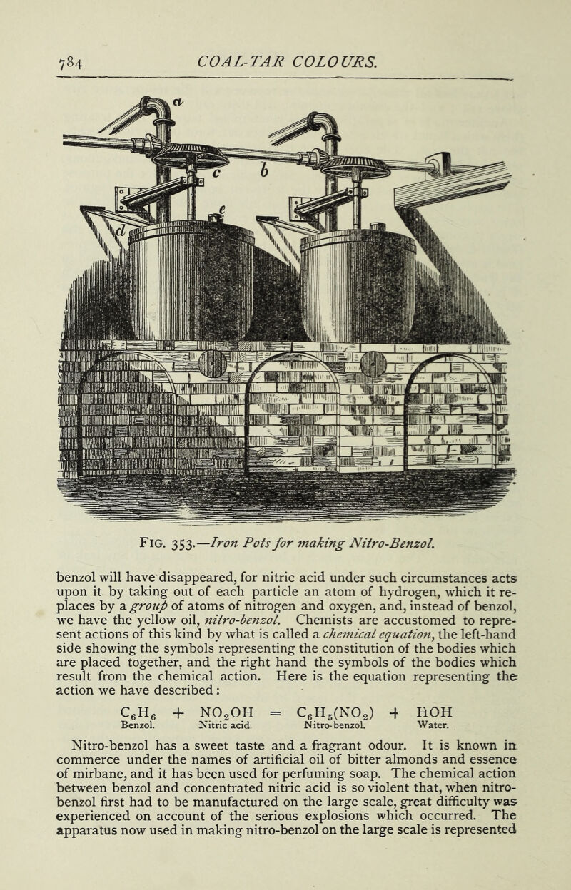 Fig. 353.—Iron Pots for making Nitro-Benzol. benzol will have disappeared, for nitric acid under such circumstances acts upon it by taking out of each particle an atom of hydrogen, which it re- places by a group of atoms of nitrogen and oxygen, and, instead of benzol, we have the yellow oil, nitro-benzol. Chemists are accustomed to repre- sent actions of this kind by what is called a cheinical equation^ the left-hand side showing the symbols representing the constitution of the bodies which are placed together, and the right hand the symbols of the bodies which result from the chemical action. Here is the equation representing the action we have described: CeHg -f NOgOH = CgHgCNOa) 4 HOH Benzol. Nitric acid. Nitro-benzol. Water. Nitro-benzol has a sweet taste and a fragrant odour. It is known ia commerce under the names of artificial oil of bitter almonds and essence of mirbane, and it has been used for perfuming soap. The chemical action between benzol and concentrated nitric acid is so violent that, when nitro- benzol first had to be manufactured on the large scale, great difficulty was experienced on account of the serious explosions which occurred. The apparatus now used in making nitro-benzol on the large scale is represented