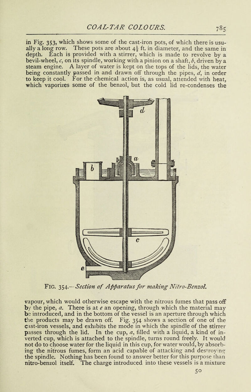in Fig. 353, which shows some of the cast-iron pots, of which there is usu- ally a long row. These pots are about 4I ft. in diameter, and the same in depth. Each is provided with a stirrer, which is made to revolve by a bevil-wheel, on its spindle, working with a pinion on a shaft, b, driven by a steam engine. A layer of water is kept on the tops of the lids, the water being constantly passed in and drawn off through the pipes, in order to keep it cool. For the chemical action is, as usual, attended with heat, which vaporizes some of the benzol, but the cold lid re-condenses the Fig. Section of Apparatus for making Nitro-BensoL vapour, which would otherwise escape with the nitrous fumes that pass off by the pipe, a. There is at e an opening, through which the material may be introduced, and in the bottom of the vessel is an aperture through which the products may be drawn off. Fig. 354 shows a section of one of the cast-iron vessels, and exhibits the mode in which the spindle of the stirrer passes through the lid. In the cup, a, filled with a liquid, a kind of in- verted cup, which is attached to the spindle, turns round freely. It would not do to choose water for the liquid in this cup, for water would, by absorb- ing the nitrous fumes, form an acid capable of attacking and destroying the spindle. Nothing has been found to answer better for this purpose than nitro-benzol itself. The charge introduced into these vessels is a mixture 50