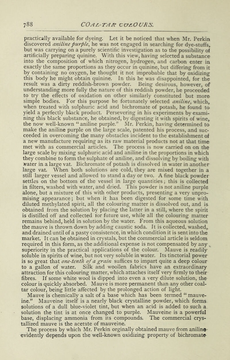 practically available for dyeing. Let it be noticed that when Mr. Perkin discovered a7iilme purple^ he was not engaged in searching for dye-stuffs^ but was carrying on a purely scientific investigation as to the possibility of artificially preparing quinine. With this view, having selected a substance into the composition of which nitrogen, hydrogen, and carbon enter in exactly the same proportions as they occur in quinine, but differing from it by containing no oxygen, he thought it not improbable that by oxidizing this body he might obtain quinine. In this he was disappointed, for the result was a dirty reddish-brown powder. Being desirous, however, of understanding more fully the nature of this reddish powder, he proceeded to try the effects of oxidation on other similarly constituted but more simple bodies. For this purpose he fortunately selected aniline^ which, when treated with sulphuric acid and bichromate of potash, he found to yield a perfectly black product. Persevering in his experiments by e.xami- ning this black substance, he obtained, by digesting it with spirits of wine, the now well-known “aniline purple.” Mr. Perkin, having determined tn make the aniline purple on the large scale, patented his process, and suc- ceeded in overcoming the many obstacles incident to the establishment of a new manufacture requiring as its raw material products not at that time met with as commercial articles. The process is now carried on on the large scale by mixing sulphuric acid and aniline in the proportions in which they combine to form the sulphate of aniline, and dissolving by boiling with Tvater in a large vat. Bichromate of potash is dissolved in water in another large vat. When both solutions are cold, they are mixed together in a still larger vessel and allowed to stand a day or two. A fine black powder settles on the bottom of the vessel in large quantities; this is collected in filters, washed with water, and dried. This powder is not aniline purple alone, but a mixture of this with other products, presenting a ver>' unpro- mising appearance; but when it has been digested for some time with diluted methylated spirit, all the colouring matter is dissolved out, and is obtained from the solution by placing the latter in a still, where the spirit is distilled off and collected tor future use, while all the colouring matter remains behind, held in solution by the water. From this aqueous solution the mauve is thrown down by adding caustic soda. It is collected, washed, and drained until of a pasty consistence, in which condition it is sent into the market. It can be obtained in crystals, but the commercial article is seldom required in this form, as the additional expense is not compensated by any , superiority in the practical applications of the colour. Mauve is readily soluble in spirits of wine, but not very soluble in water. Its tinctorial power is so great that 07ie-tetith of a gram suffices to impart quite a deep colour to a gallon of water. Silk and woollen fabrics have an extraordinary attraction for this colouring matter, which attaches itself ver}' firmly to their fibres. If some white wool is dipped into even a very dilute solution, the colour is quickly absorbed. Mauve is more permanent than any other coal- tar colour, being little affected by the prolonged action of light. Mauve is chemically a salt of a base which has been tenned “ mauve- ine.” Mauveine itself is a nearly black cry'stalline powder, which forms solutions of a dull blue-violet tint, but when an acid is added to such a solution the tint is at once changed to purple. Mauveine is a powerful base, displacing ammonia from its compounds. The commercial crys- tallized mauve is the acetate of mauveine. The process by which Mr. Perkin orginally obtained mauve from aniline- evidently depends upon the well-known oxidizing property of bichromate-