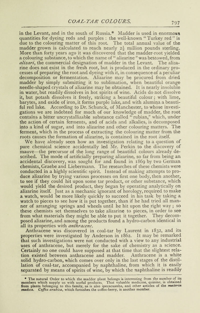 197 in the Levant, and in the south of Russia.* Madder is used in enormows quantities for dyeing reds and purples : the well-known “Turkey red” is due to the colouring matter of this root. The total annual value of the madder grown is calculated to reach nearly 2^ million pounds sterling. More than forty years ago it was discovered that the madder-root yielded a colouring substance, to which the name of “ alizarine ” was bestowed, from alizari, the commercial designation of madder in the Levant. The aliza- rine does not exist in the fresh root, but is produced in the ordinary pro- cesses of preparing the root and dyeing with it, in consequence of a peculiar decomposition or fermentation. Alizarine may be procured from dried madder by simply submitting it to sublimation, when beautiful orange needle-shaped crystals of alizarine may be obtained. It is nearly insoluble in water, but readily dissolves in hot spirits of wine. Acids do not dissolve it, but potash dissolves it freely, striking a beautiful colour ; with lime, barytes, and oxide of iron, it forms purple lake, and with alumina a beauti- ful red lake. According to Dr. Schunck, of Manchester, to whose investi- gations we are indebted for much of our knowledge of madder, the root contains a bitter uncrystallizable substance called “ rubian,” which, under the action of certain ferments, and of acids and alkalies, is decomposed into a kind of sugar, and into alizarine and other colouring matters. The ferment, which in the process of extracting the colouring matter from the roots causes the formation of alizarine, is contained in the root Itself. We have already seen how an investigation relating to a question of pure chemical science accidentally led Mr. Perkin to the discovery of mauve—the precursor of the long range of beautiful colours already de- scribed. The mode of artificially preparing alizarine, so far from being an accidental discovery, was sought for and found in 1869 by two Gemian chemists, Graebe and Licbermann. The researches of these chemists were conducted in a highly scientific spirit. I nstead of making attempts to pro- duce alizarine by ti7ing various processes on first one body, then another, to see if they could hit upon some tar product, or other substance, which would yield the desired product, they began by operating analytically on alizarine itself. Just as a mechanic ignorant of horology, required to make a watch, would be more likely quickly to succeed in his task by taking a watch to pieces to see how it is put together, than if he had tried all man- ner of arranging springs and wheels until he hit upon the right way ; so these chemists set themselves to take alizarine to pieces, in order to see from what materials they might be able to put it together. They decom- posed alizarine, and among the products found a hydro-carbon identical in all its properties with anthracene. Anthracene was discovered in coal-tar by Laurent in 1832, and its properties were investigated by Anderson in 1862. It may be remarked that such investigations were not conducted with a view to any industrial uses of anthracene, but merely for the sake of chemistry as a science. Certainly no one could have supposed at that time that the slightest rela- tion existed between antliracene and madder. Anthracene is a white solid hydro-carbon, which comes over only in the last stages of the distil- lation of coal-tar, accompanied by naphthaline, from which it is easily separated by means of spirits of wine, by which the naphthaline is readily • The natural Order to which the madder plant belongs is interesting from the number of its members which supply us with useful products. That valuable medicine, quinine, is obtained from plants belonging to this family, .as is also ipecacuanha, and other articles of the mMtrritt tntiiua. Ceffea arabica, which furnishes the coffee-berry, is another member.