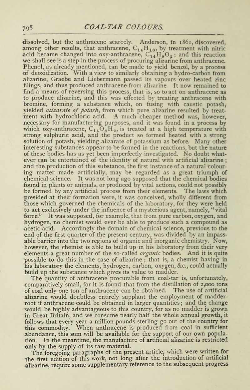 dissolved, but the anthracene scarcely. Anderson, fn i86i, discovered, among other results, that anthracene, by treatment with nitric acid became changed into oxy-anthracene, Ci4HgOo; and this reaction we shall see is a step in the process of procuring alizarine from anthracene. Phenol, as already mentioned, can be made to yield benzol, by a process of deoxidization. With a view to similarly obtaining a hydro-carbon from alizarine, Graebe and Liebermann passed its vapours over heated zinc filings, and thus produced anthracene from alizarine. It now remained to find a means of reversing this process, that is, so to act on anthracene as to produce alizarine, and this was effected by treating anthracene with bromine, forming a substance which, on fusing with caustic potash, yielded alizarate of potash^ from which pure alizarine resulted by treat- ment with hydrochloric acid. A much cheaper metl.od was, however, necessary for manufacturing purposes, and it was found in a process by which oxy-anthracene, Ci40gHo, is treated at a high temperature with strong sulphuric acid, and the product so formed heated with a strong solution of potash, yielding alizarate of potassium as before. Many other interesting substances appear to be formed in the reactions, but the nature of these bodies has as yet been imperfectly investigated. No doubt what- ever can be entertained of the identity of natural with artificial alizarine ; and the production of this substance, the first instance of a natural colour- ing matter made artificially, may be regarded as a great triumph of chemical science. It was not long ago supposed that the chemical bodies found in plants or animals, or produced by vital actions, could not possibly be formed by any artificial process from their elements. The laws which presided at their formation were, it was conceived, wholly different from those which governed the chemicals of the laboratory, for they were held to act exclusively under the influence of a mysterious agent, namely, “vital force.” It was supposed, for example, that from pure carbon, oxygen, and hydrogen, no chemist would ever be able to produce such a compound as acetic acid. Accordingly the domain of chemical science, previous to the end of the first quarter of the present century’, was divided by an impass- able barrier into the two regions of organic and inorganic chemistry'. Now, however, the chemist is able to build up in his laboratory from their very’ elements a great number of the so-called organic bodies. And it is quite possible to do this in the case of alizarine ; that is, a chemist having in his laboratory the elements, hydrogen, carbon, oxygen, &c., could actually build up the substance which gives its value to madder. The quantity of anthracene procurable from coal-tar is, unfortunately, -comparatively small, for it is found that from the distillation of 2,000 tons of coal only one ton of anthracene can be obtained. The use of artificial alizarine would doubtless entirely supplant the employment of madder- root if anthracene could be obtained in larger quantities; and the change would be highly advantageous to this country’, for as no madder is grown in Great Britain, and we consume nearly half the whole annual growth, it follows that every year a million pounds sterling go out of the country for this commodity. When anthracene is produced from coal in sufficient abundance, this sum will be available for the support of our ov^m popula- tion. In the meantime, the manufacture of artificial alizarine is restricted only by the supply of its raw material. The foregoing paragraphs of the present article, which were written for the first edition of this work, not long after the introduction of artificial alizarine, require some supplementary reference to the subsequent progress