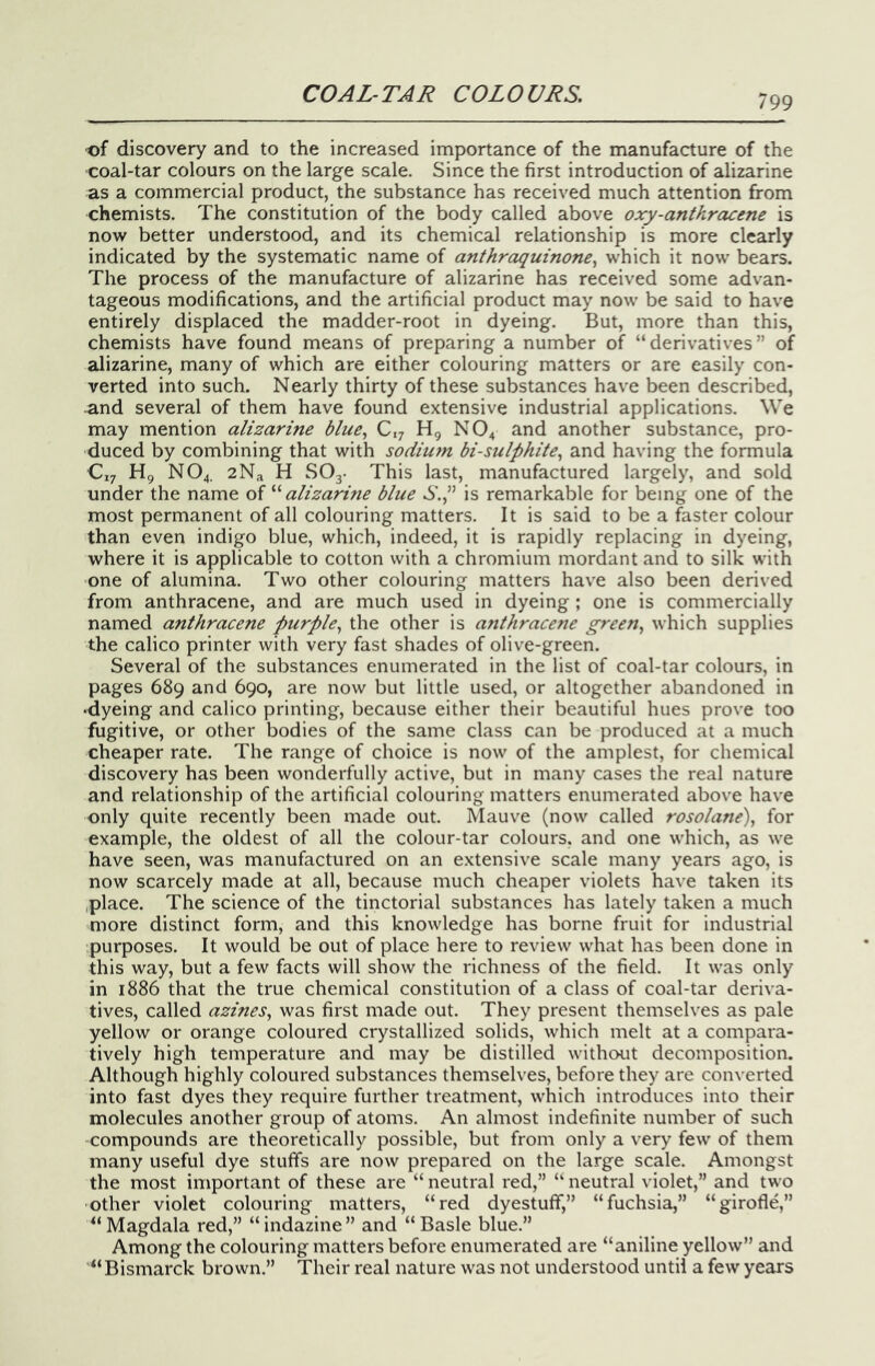 •of discovery and to the increased importance of the manufacture of the coal-tar colours on the large scale. Since the first introduction of alizarine as a commercial product, the substance has received much attention from chemists. The constitution of the body called above oxy-anthracene is now better understood, and its chemical relationship is more clearly indicated by the systematic name of anthraquinone^ which it now bears. The process of the manufacture of alizarine has received some advan- tageous modifications, and the artificial product may now be said to have entirely displaced the madder-root in dyeing. But, more than this, chemists have found means of preparing a number of “derivatives” of alizarine, many of which are either colouring matters or are easily con- verted into such. Nearly thirty of these substances have been described, and several of them have found extensive industrial applications. We may mention alizarine blue^ C,; H, NO4 and another substance, pro- duced by combining that with sodium bisulphite^ and having the formula C17 Hg NO4. 2Na H SOj- This last, manufactured largely, and sold under the name of '‘'‘alizarine blue 6'.,” is remarkable for being one of the most permanent of all colouring matters. It is said to be a faster colour than even indigo blue, which, indeed, it is rapidly replacing in dyeing, where it is applicable to cotton with a chromium mordant and to silk with one of alumina. Two other colouring matters have also been derived from anthracene, and are much used in dyeing; one is commercially named anthracene purple^ the other is anthracene green, which supplies the calico printer with very fast shades of olive-green. Several of the substances enumerated in the list of coal-tar colours, in pages 689 and 690, are now but little used, or altogether abandoned in •dyeing and calico printing, because either their beautiful hues prove too fugitive, or other bodies of the same class can be produced at a much cheaper rate. The range of choice is now of the amplest, for chemical discovery has been wonderfully active, but in many cases the real nature and relationship of the artificial colouring matters enumerated above have only quite recently been made out. Mauve (now called rosolane), for example, the oldest of all the colour-tar colours, and one which, as we have seen, was manufactured on an extensive scale many years ago, is now scarcely made at all, because much cheaper violets have taken its place. The science of the tinctorial substances has lately taken a much more distinct form, and this knowledge has borne fruit for industrial purposes. It would be out of place here to review what has been done in this way, but a few facts will show the richness of the field. It was only in 1886 that the true chemical constitution of a class of coal-tar deriva- tives, called azines, was first made out. They present themselves as pale yellow or orange coloured crystallized solids, which melt at a compara- tively high temperature and may be distilled without decomposition. Although highly coloured substances themselves, before they are converted into fast dyes they require further treatment, which introduces into their molecules another group of atoms. An almost indefinite number of such compounds are theoretically possible, but from only a very few of them many useful dye stuffs are now prepared on the large scale. Amongst the most important of these are “ neutral red,” “ neutral violet,” and two other violet colouring matters, “red dyestuff,” “fuchsia,” “girofle,” “Magdala red,” “indazine” and “Basle blue.” Among the colouring matters before enumerated are “aniline yellow” and “Bismarck brown.” Their real nature was not understood until a few years