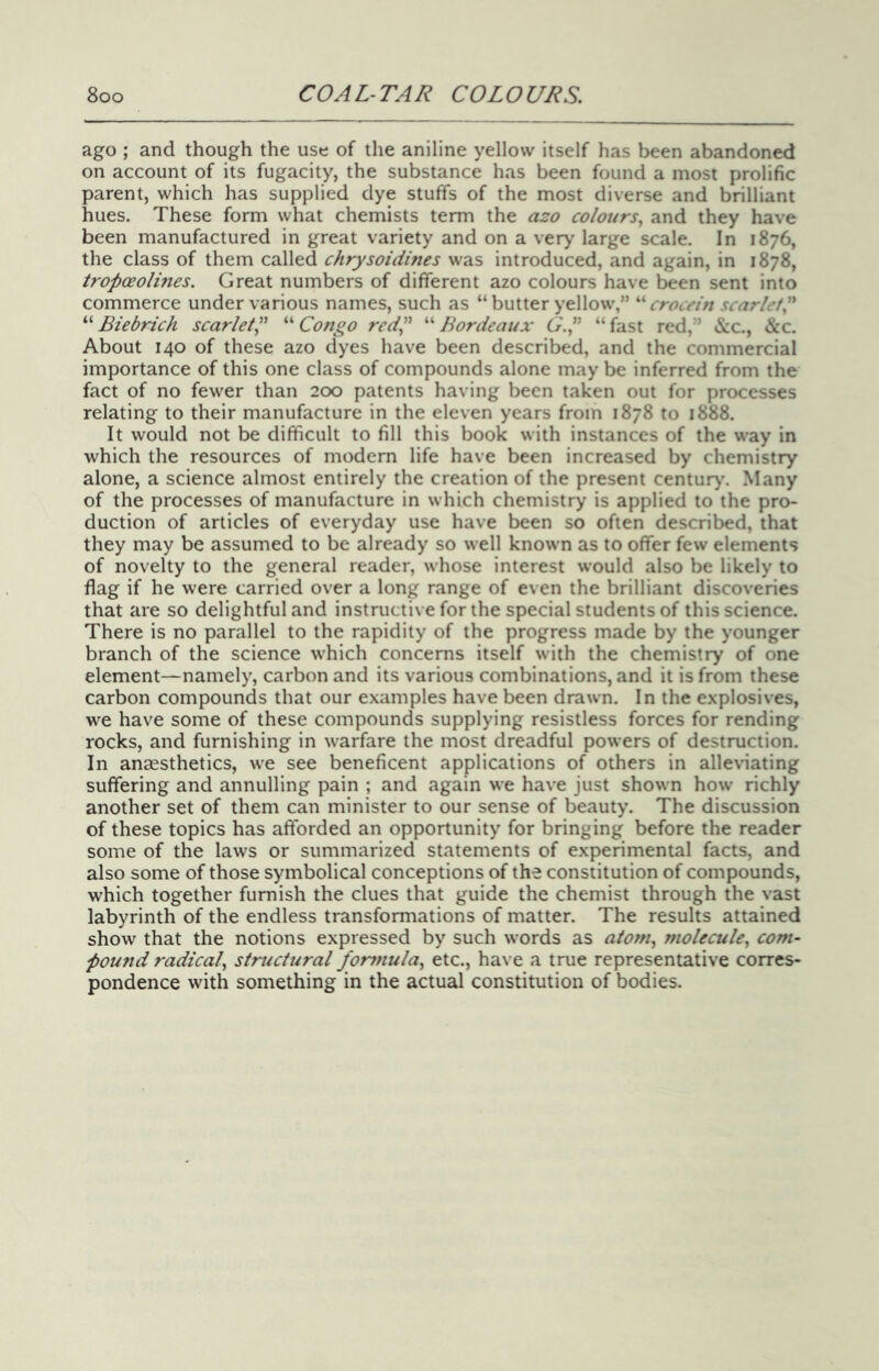 ago ; and though the use of the aniline yellow itself has been abandoned on account of its fugacity, the substance has been found a most prolific parent, which has supplied dye stuffs of the most diverse and brilliant hues. These form what chemists term the azo colours., and they have been manufactured in great variety and on a very large scale. In 1876, the class of them called chrysoidmes was introduced, and again, in 1878, tropoeolines. Great numbers of different azo colours have h^en sent into commerce under various names, such as “ butter yellow,” crocein scarlet^ “ Biebrich scarlet^ “ Congo red” “ Bordeaux G.p “ fast red,” &c., &c. About 140 of these azo dyes have been described, and the commercial importance of this one class of compounds alone may be inferred from the fact of no fewer than 200 patents having been taken out for processes relating to their manufacture in the eleven years from 1878 to 1888. It would not be difficult to fill this book with instances of the way in which the resources of modem life have been increased by chemistry alone, a science almost entirely the creation of the present centur>'. Many of the processes of manufacture in which chemistry is applied to the pro- duction of articles of everyday use have been so often described, that they may be assumed to be already so well known as to offer few elements of novelty to the general reader, whose interest would also be likely to flag if he were carried over a long range of even the brilliant discoveries that are so delightful and instructive for the special students of this science. There is no parallel to the rapidity of the progress made by the younger branch of the science which concerns itself with the chemistry of one element—namely, carbon and its various combinations, and it is from these carbon compounds that our examples have been drawn. In the explosives, we have some of these compounds supplying resistless forces for rending rocks, and furnishing in warfare the most dreadful powers of destruction. In anaesthetics, we see beneficent applications of others in alleviating suffering and annulling pain ; and again we have just shown how richly another set of them can minister to our sense of beauty. The discussion of these topics has afforded an opportunity for bringing before the reader some of the laws or summarized statements of experimental facts, and also some of those symbolical conceptions of the constitution of compounds, which together furnish the clues that guide the chemist through the vast labyrinth of the endless transformations of matter. The results attained show that the notions expressed by such words as atom., molecule., com- pound radical., structural for7?iula, etc., have a true representative corres- pondence with something in the actual constitution of bodies.