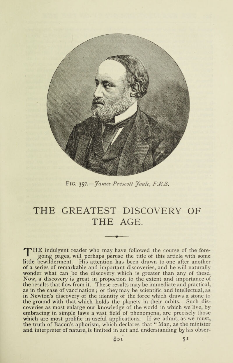 Fig. 357.—James Prescott Joule^ F.R.S. THE GREATEST DISCOVERY OF THE AGE. ^T^HE indulgent reader who may have followed the course of the fore- goir'g' P‘'^ges, will perhaps peruse tlie title of this article with some little bewilderment. His attention has been drawn to one after another of a series of remarkable and important discoveries, and he will naturally wonder what can be the discovery which is greater than any of these. Now^, a discovery is great in propoition to the extent and importance of the results that flow from it. These results may be immediate and practical, as in the case of vaccination ; or they may be scientific and intellectual, as in Newton’s discovery of the identity of the force which draws a stone to the ground with that which holds the planets in their orbits. Such dis- coveries as most enlarge our knowledge of the world in w'hich w'e live, by embracing in simple laws a vast field of phenomena, are precisely those which are most prolific in useful applications. If we admit, as w'e must, the truth of Bacon’s aphorism, which declares that “ Man, as the ministei' and interpreter of nature, is limited in act and understanding by his obser- ^01 51
