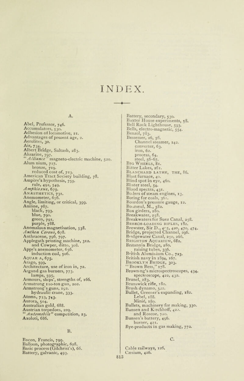 INDEX. A. Abel, Professor, 746. Accumulators, 530. Adhesion of locomotive, 21. Advantages of present age, 2. Aerolites, 30. Air, 734. Albert Ilridgc, Salta.sh, 283. Alizarine, 797. “Alliance magneto-electric machine, 520. Alum nium, 717. bronze, 719. reduced cost of, 723. American Tract Society building, 78. Ampere’s hypothesis, 759. rule, 492, 549. AntfiJuoxus, 679. AN.<iSTHETICS, 731. Anemometer, 656. Angle, limiting, or critical, 399. Aniline, 787. black, 793. blue, 790. green, 791, purple, 788. Anomalous magnetisation, 538. Anthea CerenSftjZ. Anthracene, 796, 797. Applegath printing machine, 312. and Cowper, ditto, 308. Apps’s anemometer, 656. induction cod, 506. Aquar a, 675. ^rago, 599. Architecture, use of iron in, 72. Argand gas burners, 773. lamps, 595. Armours, ships’, strengths of, 166. Armstrong iio-ton gun, 202. Armstrong’s guns, 192. hydraulic crane, 333. Atoms, 733, 743. Aurora, 504. Australian gold, 688. Austrian torpedoes, 229. “ Automobile competition, 23. Axoloti, 686. H. Bacon, Francis, 790. Balloon, photographic, 628. Biisic process (Gilchrist’s), 66. Battery, galvanic, 493. Battery, secondary', 530. Baxter House experiments, 58. Bell Rock Lighthouse, 593. Bells, electro-magnetic, 554. Benzol, 783. Bessemer, 26, 56. Channel steamer, 142. converter, 63. iron, 62. process, 64. steel, 5^67. Big Wheels, 81. Bitter Lakes, 261. Bla.n'chard lathe, the, 86. Blast furnace, 40. Blind spot in eye, 460. Blister steel, 54. Blood spectra, 431. Bo.lers of steam engines, 13. Boring for coals, 361. Bourdon’s pressure gauge, 12. Bo trseul, IVL, 582. Box girders, 280. Breakwater, 258. Breakwaters for Suez Canal, 258. Breech-loading rifles, 182. Brewster, Sir D., 4'‘5, 420, 470, 474, Bridge, projected Channel, 296. Bridgewater Canal, 250, 266. Brighton Aquarium, 682. Britannia Bridge, 280. ^ raising tubes, 336. Briti.sh Aliimiiiiiim Co., 723. British navy in 1S94, 167. Brookly.v Bridge, 303. “ Brown Bess,” 178. Browning’s microspectro.scopes, 434. spectros‘:ope, 422, 432. Brunei, 283. Brunswick rifle, 180. Brush dynamo, 522. Bullet, Greener's expanding, 182. Lebel, 1S8. Millie, 180. Bullets, machinery for m.aking, 330. Bunsen and Kirchhofl', 422. and Roscoe, 720. Bunsen’s battery, 496. burner, 421. Bye-products in gas making, 772, C. Cable railways, 126. Cxsium, 426.
