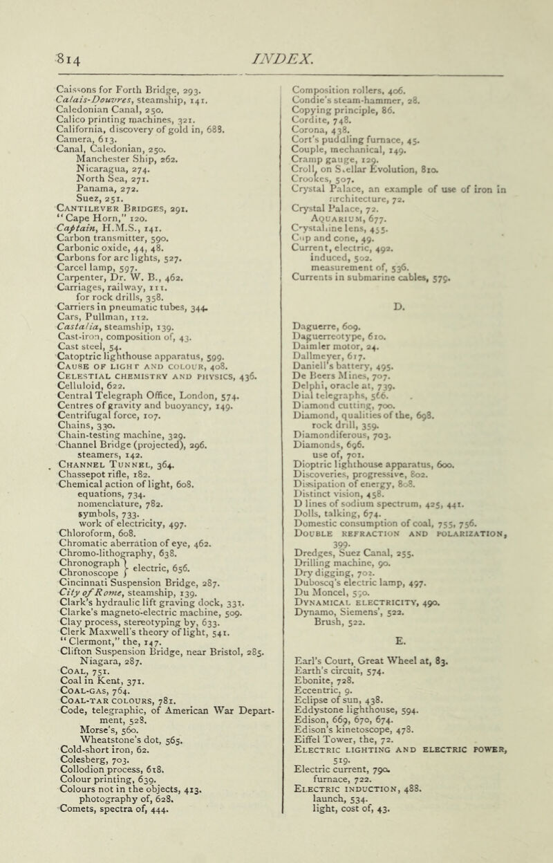 Cais^ions for Forth Bridge, 293. Calais-Douvres, steamship, 141, Caledonian Canal, 250. Calico printing machines, 321. California, discovery of gold in, 688. Camera, 613. Canal, Caledonian, 250. Manchester Ship, 262. Nicaragua, 274. North Sea, 271. Panama, 272. Suez, 251. Cantilever Bridges, 291. “Cape Horn,” 120. Captain, H.M.S., 141. Carbon transmitter, 590. Carbonic oxide, 44, 48. Carbons for arc lights, 527. Carcel lamp, 597. Carpenter, Dr. W. B., 462. Carriages, railway, in. for rock drills, 358. Carriers in pneumatic tubes, 344. Cars, Pullman, 112. Castalia, steamship, 139. Cast-iron, composition of, 43. Cast steel, 54. Catoptric lighthouse apparatus, 599. Cause of light and colour, 408. Celestial che.mistky and physics, 436. Celluloid, 622. Central Telegraph Office, London, 574. Centres of gravity and buoyancy, 149. Centrifugal force, 107. Chains, 330. Chain-testing machine, 329, Channel Bridge (projected), 296. steamers, 142. Channel Tunnel, 364. Chassepot rifle, 182. Chemical action of light, 608. equations, 734. nomenclature, 782. symbols, 733. work of electricity, 497. Chloroform, 608. Chromatic aberration of eye, 462. Chromo-lithography, 638. ChloS?'^56. Cincinnati Suspension Bridge, 287. City of Rome, steamship, 139. Clark’s hydraulic lift graving dock, 331. Clarke’s magneto-electric machine, 509. Clay process, stereotyping by, 633. Clerk Maxwell’s theory of light, 541. “ Clermont,” the, 147. Clifton Suspension Bridge, near Bristol, 285. Niagara, 287. Coal, 751. Coal in Kent, 371. Coal-gas, 764. Coal-tar colours, 781. Code, telegraphic, of American War Depart- ment, 52S. Morse’s, 5^. Wheatstone’s dot, 565. Cold-short iron, 62. Colesberg, 703. Collodion process, 618. Colour printing, 639. Colours not in the objects, 413. photography of, 628, Comets, spectra of, 444. Composition rollers, 406. Condie’s steam-hammer, 28. Copying principle, 86. Cordite, 748. Corona, 438. Cort’s pudaling furnace, 45. Couple, inech.anical, 149. Cramp gauge, 129. Croll. on S..cllar Evolution, 8io. Croolces, 507. Crystal Palace, an example of use of iron In architecture, 72. Crystal Palace, 72. Aquariu.m, 677. C'ystahine lens, 455. Cup and cone, 49. Current, electric, 492. induced, 502. measurement of, 536. Currents in submarine cables, 575. D. Daguerre, 609. Dapuerreotype, 610. Daimler motor, 24. Dallmc yer, 617. Daniell's battery, 495. De Beers Mines, 707. Delphi, oracle at, 739. Dial telegraphs, 5f6. Diamond cutting, 700. Diamond, qualities of the, 698. rock drill, 359. Diamondiferous, 703. Diamonds, 696. use of, 701. Dioptric lighthouse apparatus, 600. Discoveries, progressive, 802. Dissipation of energy, 808. Distinct vision, 458. D lines of sodium spectrum, 425, 441. Dolls, talking, 674. Domestic consumption of coal, 755, 756. Double refraction and folarization, 399- Dredges, Suez Canal, 255. Drilling machine, 90. Dry digging, 702. Duboscq’s electric lamp, 497. Du Moncel, 590. Dynamical electricity, 490. Dynamo, Siemens’, 522. Brush, 522. Earl’s Court, Great Wheel at, 83. Earth’s circuit, 574. Ebonite, 728. Eccentric, 9. Eclipse of sun, 438. Eddystone lighthouse, 594. Edison, 669, 670, 674. Edison’s kinetoscope, 478. Eiifel Tower, the, 72. Electric lighting and electric power, • 59- Electric current, 790. furnace, 722. Electric induction, 488. launch, 534. light, cost of, 43.