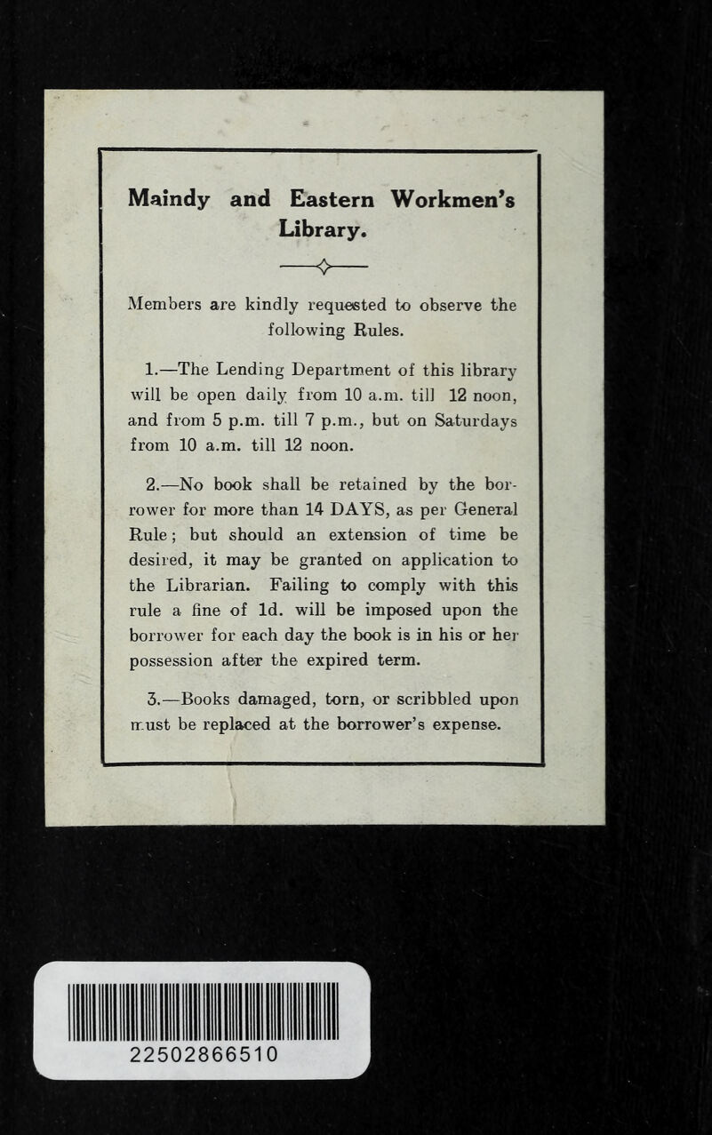 Maindy and Eastern Workmen’s Library. Members are kindly requested to observe the following Rules. 1. —The Lending Department of this library will be open daily from 10 a.m. till 12 noon, and from 5 p.m. till 7 p.m., but on Saturdays from 10 a.m. till 12 noon. 2. —No book shall be retained by the bor- rower for more than 14 DAYS, as per General Rule; but should an extension of time be desired, it may be granted on application to the Librarian. Failing to comply with this rule a fine of Id. will be imposed upon the borrower for each day the book is in his or her possession after the expired term. 3. —Books damaged, torn, or scribbled upon must be replaced at the borrower’s expense.