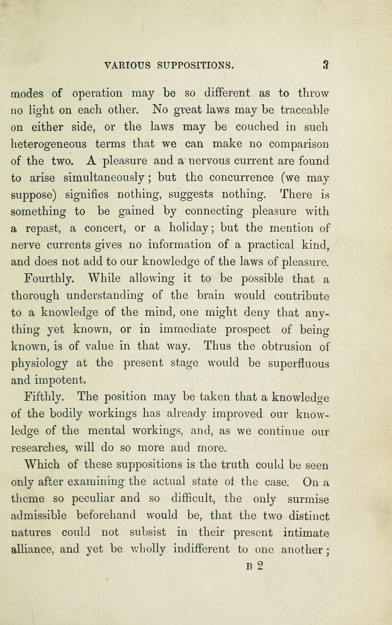 modes of operation may be so different as to throw no light on each other. No great laws may be traceable on either side, or the laws may be couched in such heterogeneous terms that we can make no comparison of the two. A pleasure and a nervous current are found to arise simultaneously; but the concurrence (we may suppose) signifies nothing, suggests nothing. There is something to be gained by connecting pleasure with a repast, a concert, or a holiday; but the mention of nerve currents gives no information of a practical kind, and does not add to our knowledge of the laws of pleasure. Fourthly. While allowing it to be possible that a thorough understanding of the brain would contribute to a knowledge of the mind, one might deny that any- thing yet known, or in immediate prospect of being known, is of value in that way. Thus the obtrusion of physiology at the present stage would be superfluous and impotent. Fifthly. The position may be taken that a knowledge of the bodily workings has already improved our know- ledge of the mental workings, and, as we continue our researches, will do so more and more. Which of these suppositions is the truth could be seen only after examining the actual state of the case. On a theme so peculiar and so difficult, the only surmise admissible beforehand would be, that the two distinct natures could not subsist in their present intimate alliance, and yet be wholly indifferent to one another; B 2