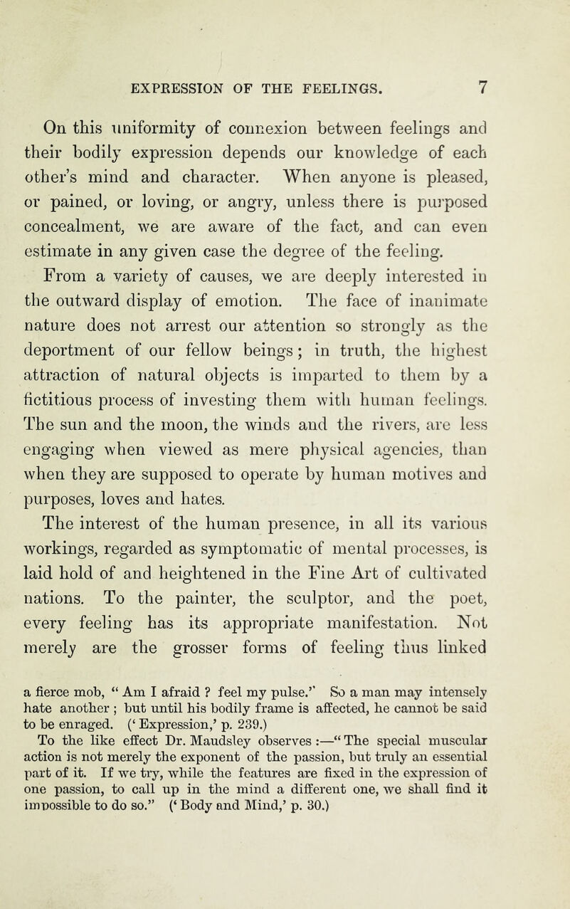 On this uniformity of connexion between feelings and their bodily expression depends our knowledge of each other’s mind and character. When anyone is pleased, or pained, or loving, or angry, unless there is purposed concealment, we are aware of the fact, and can even estimate in any given case the degree of the feeling. From a variety of causes, we are deeply interested in the outward display of emotion. The face of inanimate nature does not arrest our attention so strongly as the deportment of our fellow beings; in truth, the highest attraction of natural objects is imparted to them by a fictitious process of investing them with human feelings. The sun and the moon, the winds and the rivers, are less engaging when viewed as mere physical agencies, than when they are supposed to operate by human motives and purposes, loves and hates. The interest of the human presence, in all its various workings, regarded as symptomatic of mental processes, is laid hold of and heightened in the Fine Art of cultivated nations. To the painter, the sculptor, and the poet, every feeling has its appropriate manifestation. Not merely are the grosser forms of feeling thus linked a fierce mob, “ Am I afraid ? feel my pulse.’’ So a man may intensely hate another ; but until his bodily frame is affected, he cannot be said to be enraged. (‘ Expression,’ p. 239.) To the like effect Dr. Maudsley observes :—“ The special muscular action is not merely the exponent of the passion, but truly an essential part of it. If we try, while the features are fixed in the expression of one passion, to call up in the mind a different one, we shall find it impossible to do so.” (‘ Body and Mind,’ p. 30.)