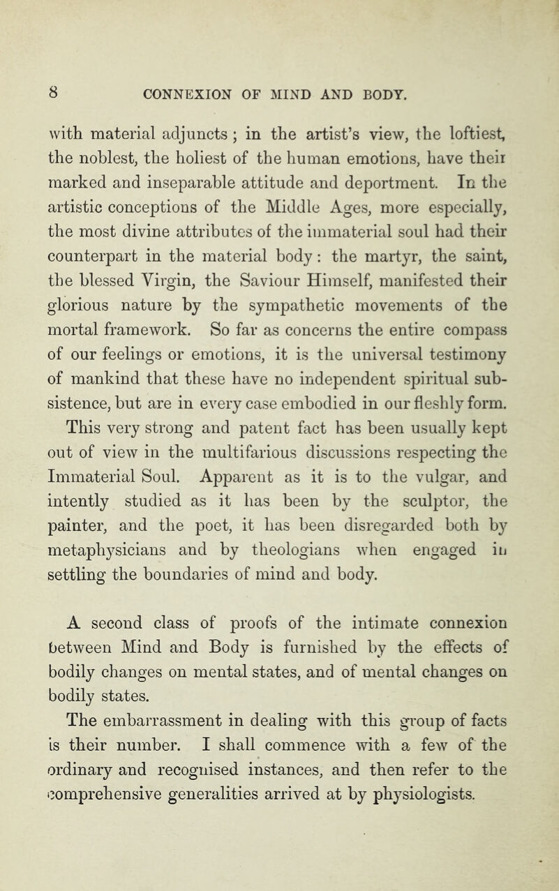 with material adjuncts; in the artist’s view, the loftiest, the noblest, the holiest of the human emotions, have their marked and inseparable attitude and deportment. In the artistic conceptions of the Middle Ages, more especially, the most divine attributes of the immaterial soul had their counterpart in the material body: the martyr, the saint, the blessed Virgin, the Saviour Himself, manifested their glorious nature by the sympathetic movements of the mortal framework. So far as concerns the entire compass of our feelings or emotions, it is the universal testimony of mankind that these have no independent spiritual sub- sistence, but are in every case embodied in our fleshly form. This very strong and patent fact has been usually kept out of view in the multifarious discussions respecting the Immaterial Soul. Apparent as it is to the vulgar, and intently studied as it has been by the sculptor, the painter, and the poet, it has been disregarded both b}' metaphysicians and by theologians when engaged in settling the boundaries of mind and body. A second class of proofs of the intimate connexion between Mind and Body is furnished by the effects of bodily changes on mental states, and of mental changes on bodily states. The embarrassment in dealing with this group of facts is their number. I shall commence with a few of the ordinary and recognised instances, and then refer to the comprehensive generalities arrived at by physiologists.