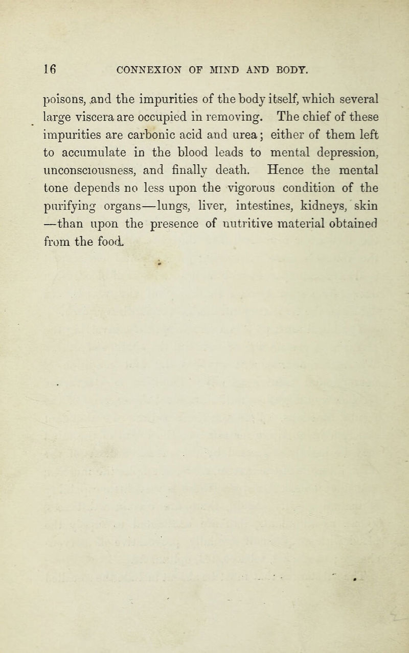 poisons, .and the impurities of the body itself, which several large viscera are occupied in removing. The chief of these impurities are carbonic acid aud urea; either of them left to accumulate in the blood leads to mental depression, unconsciousness, and finally death. Hence the mental tone depends no less upon the vigorous condition of the purifying organs—lungs, liver, intestines, kidneys, skin —than upon the presence of nutritive material obtained from the food