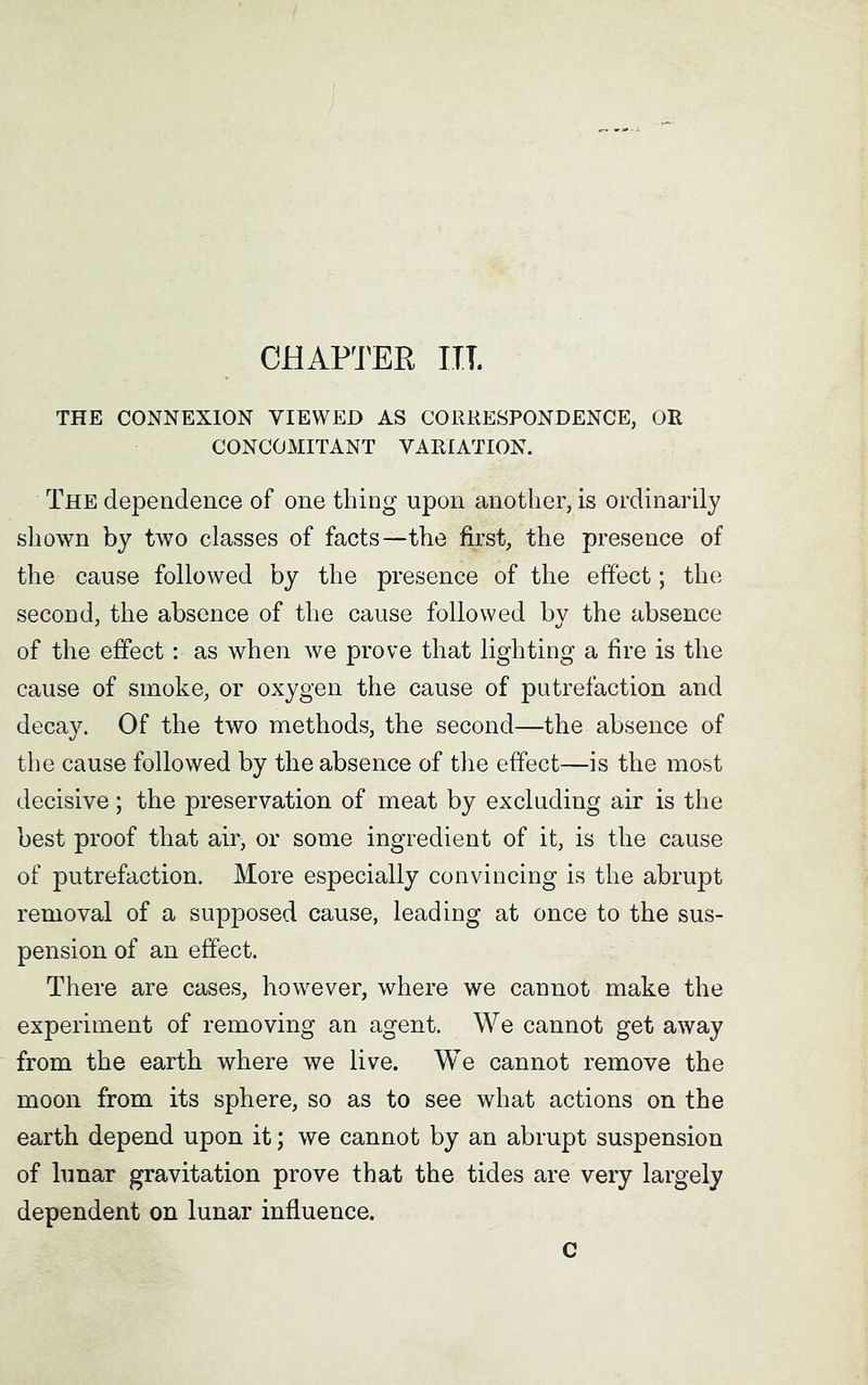 CHAPTER ITT. THE CONNEXION VIEWED AS CORRESPONDENCE, OR CONCOMITANT VARIATION. The dependence of one thing upon another, is ordinarily shown by two classes of facts—the first, the presence of the cause followed by the presence of the effect; the second, the absence of the cause followed by the absence of the effect: as when we prove that lighting a fire is the cause of smoke, or oxygen the cause of putrefaction and decay. Of the two methods, the second—the absence of the cause followed by the absence of the effect—is the most decisive; the preservation of meat by excluding air is the best proof that air, or some ingredient of it, is the cause of putrefaction. More especially convincing is the abrupt removal of a supposed cause, leading at once to the sus- pension of an effect. There are cases, however, where we cannot make the experiment of removing an agent. We cannot get away from the earth where we live. We cannot remove the moon from its sphere, so as to see what actions on the earth depend upon it; we cannot by an abrupt suspension of lunar gravitation prove that the tides are very largely dependent on lunar influence. c