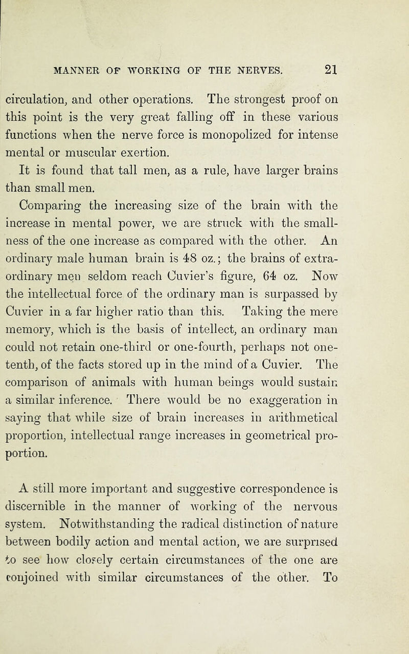 circulation, and other operations. The strongest proof on this point is the very great falling off in these various functions when the nerve force is monopolized for intense mental or muscular exertion. It is found that tall men, as a rule, have larger brains than small men. Comparing the increasing size of the brain with the increase in mental power, we are struck with the small- ness of the one increase as compared with the other. An ordinary male human brain is 48 oz.; the brains of extra- ordinary men seldom reach Cuvier’s figure, 64 oz. Now the intellectual force of the ordinary man is surpassed by Cuvier in a far higher ratio than this. Taking the mere memory, which is the basis of intellect, an ordinary man could not retain one-third or one-fourth, perhaps not one- tenth, of the facts stored up in the mind of a Cuvier. The comparison of animals with human beings would sustain a similar inference. There would be no exaggeration in saying that while size of brain increases in arithmetical proportion, intellectual range increases in geometrical pro- portion. A still more important and suggestive correspondence is discernible in the manner of working of the nervous system. Notwithstanding the radical distinction of nature between bodily action and mental action, we are surprised to see how closely certain circumstances of the one are conjoined with similar circumstances of the other. To