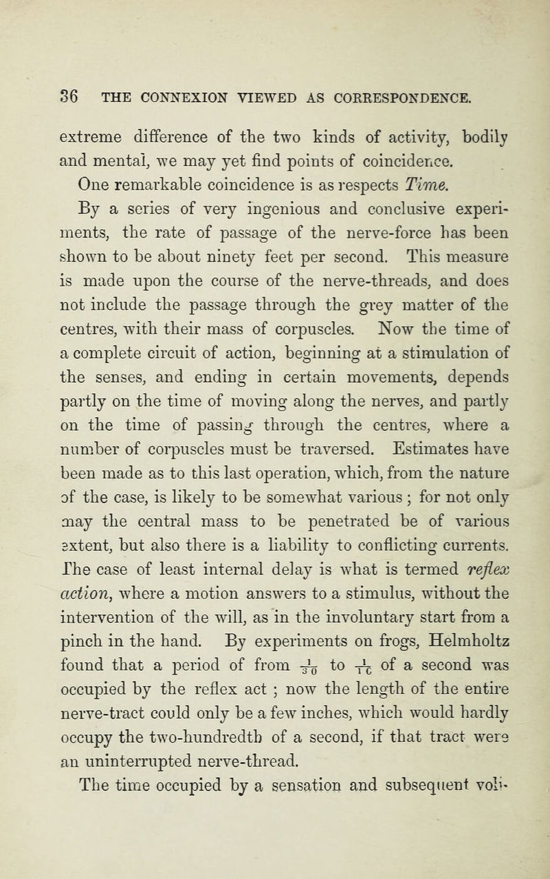 extreme difference of the two kinds of activity, bodily and mental, wre may yet find points of coincidence. One remarkable coincidence is as respects Time. By a series of very ingenious and conclusive experi- ments, the rate of passage of the nerve-force has been shown to be about ninety feet per second. This measure is made upon the course of the nerve-threads, and does not include the passage through the grey matter of the centres, with their mass of corpuscles. Now the time of a complete circuit of action, beginning at a stimulation of the senses, and ending in certain movements, depends partly on the time of moving along the nerves, and partly on the time of passing through the centres, where a number of corpuscles must be traversed. Estimates have been made as to this last operation, which, from the nature of the case, is likely to be somewhat various ; for not only may the central mass to be penetrated be of various extent, but also there is a liability to conflicting currents. The case of least internal delay is what is termed reflex action, where a motion answers to a stimulus, without the intervention of the will, as in the involuntary start from a pinch in the hand. By experiments on frogs, Helmholtz found that a period of from 4$ to of a second was occupied by the reflex act ; now the length of the entire nerve-tract could only be a few inches, which would hardly occupy the two-hundredth of a second, if that tract- were an uninterrupted nerve-thread. The time occupied by a sensation and subsequent vob'