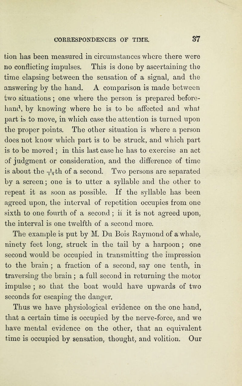 lion lias been measured in circumstances where there were no conflicting impulses. This is done by ascertaining the time elapsing between the sensation of a signal, and the answering by the hand. A comparison is made between two situations; one where the person is prepared before- hand, by knowing where he is to be affected and what part is to move, in which case the attention is turned upon the proper points. The other situation is where a person does, not know which part is to be struck, and which part is to be moved; in this last case he has to exercise an act of judgment or consideration, and the difference of time is about the TVth of a second. Two persons are separated by a screen; one is to utter a syllable and the other to repeat it as soon as possible. If the syllable has been agreed upon, the interval of repetition occupies from one sixth to one fourth of a second ; if it is not agreed upon, the interval is one twelfth of a second more. The example is put by M. Du Bois Raymond of a whale, ninety feet long, struck in the tail by a harpoon; one second would be occupied in transmitting the impression to the brain ; a fraction of a second, say one tenth, in traversing the brain ; a full second in returning the motor impulse ; so that the boat would have upwards of two seconds for escaping the danger. Thus we have physiological evidence on the one hand, that a certain time is occupied by the nerve-force, and we have mental evidence on the other, that an equivalent time is occupied by sensation, thought, and volition. Our