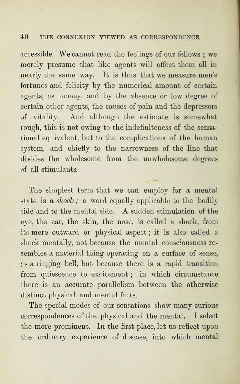 accessible. We cannot read the feelings of our fellows ; we merely presume that like agents will affect them all in nearly the same way. It is thus that we measure men’s fortunes and felicity by the numerical amount of certain agents, as money, and by the absence or low degree of certain other agents, the causes of pain and the depressors of vitality. And although the estimate is somewhat rough, this is not owing to the indefiniteness of the sensa- tional equivalent, but to the complications of the human system, and chiefly to the narrowness of the line that divides the wholesome from the unwholesome degrees of all stimulants. The simplest term that we can employ for a mental state is a shock; a word equally applicable to the bodily side and to the mental side. A sudden stimulation of the eye, the ear, the skin, the nose, is called a shock, from its mere outward or physical aspect; it is also called a shock mentally, not because the mental consciousness re- sembles a material thing operating on a surface of sense, r S a ringing bell, but because there is a rapid transition from quiescence to excitement; in which circumstance there is an accurate parallelism between the otherwise distinct physical and mental facts. The special modes of our sensations show many curious correspondences of the physical and the mental. I select the more prominent. In the first place, let us reflect upon the ordinary experience of disease, into which mental
