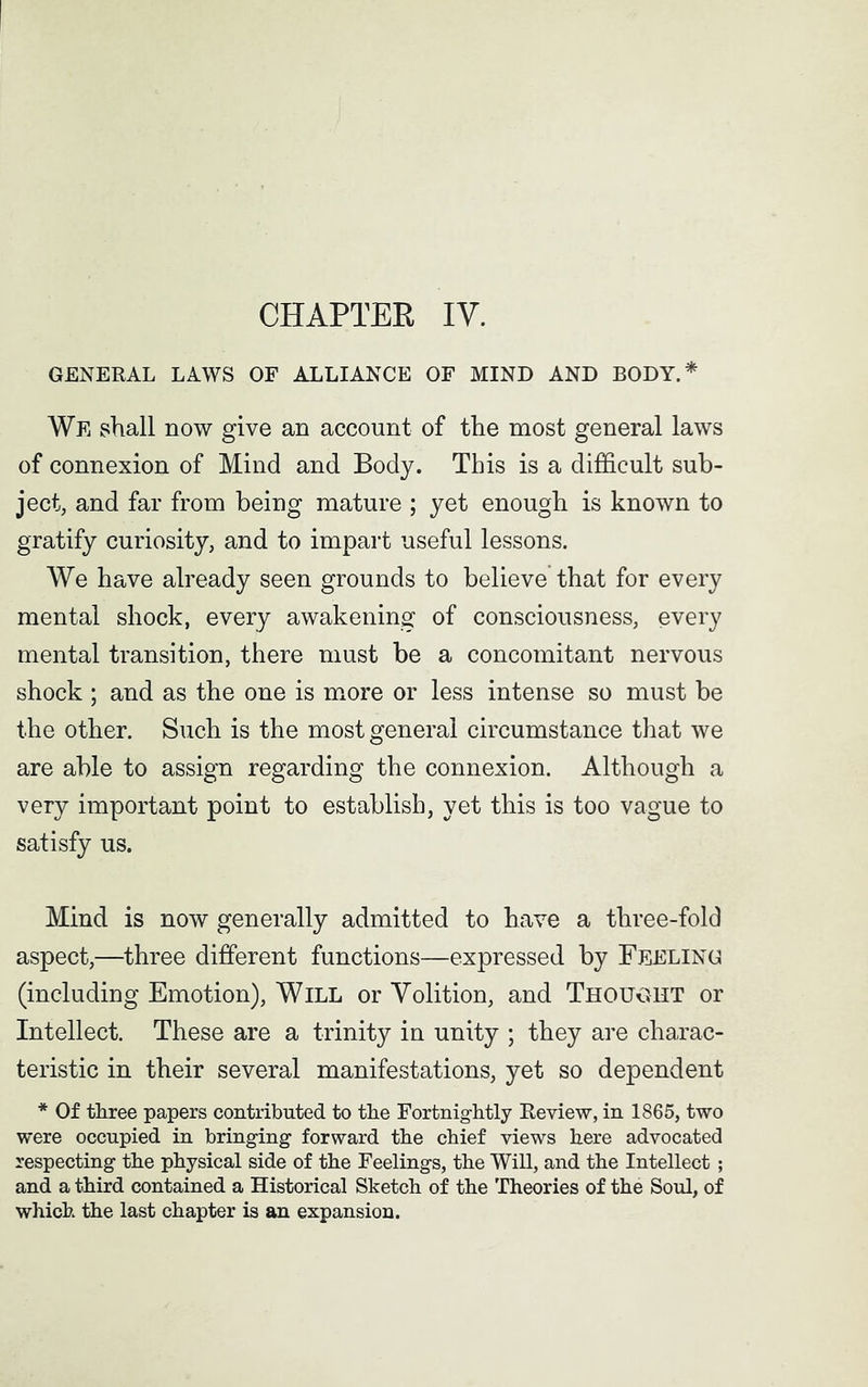 CHAPTER IY. GENERAL LAWS OF ALLIANCE OF MIND AND BODY.* We shall now give an account of the most general laws of connexion of Mind and Body. This is a difficult sub- ject, and far from being mature ; yet enough is known to gratify curiosity, and to impart useful lessons. We have already seen grounds to believe that for every mental shock, every awakening of consciousness, every mental transition, there must be a concomitant nervous shock ; and as the one is more or less intense so must be the other. Such is the most general circumstance that we are able to assign regarding the connexion. Although a very important point to establish, yet this is too vague to satisfy us. Mind is now generally admitted to have a three-fold aspect,—three different functions—expressed by Feeling (including Emotion), Will or Yolition, and Thought or Intellect. These are a trinity in unity ; they are charac- teristic in their several manifestations, yet so dependent * Of three papers contributed to the Fortnightly Review, in 1865, two were occupied in bringing forward the chief views here advocated respecting the physical side of the Feelings, the Will, and the Intellect ; and a third contained a Historical Sketch of the Theories of the Soul, of which the last chapter is an expansion.
