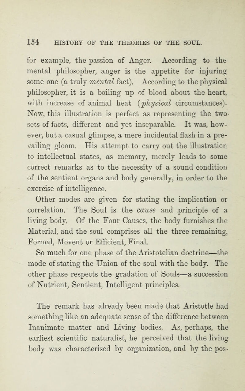 for example, the passion of Anger. According to the mental philosopher, anger is the appetite for injuring some one (a truly mental fact). According to the physical philosopher, it is a boiling up of blood about the heart, with increase of animal heat {'physical circumstances). Now, this illustration is perfect as representing the two sets of facts, different and yet inseparable. It was, how- ever, but a casual glimpse, a mere incidental flash in a pre- vailing gloom. His attempt to carry out the illustration to intellectual states, as memory, merely leads to some correct remarks as to the necessity of a sound condition of the sentient organs and body generally, in order to the exercise of intelligence. Other modes are given for stating the implication or correlation. The Soul is the cause and principle of a living body. Of the Four Causes, the body furnishes the Material, and the soul comprises all the three remaining, Formal, Movent or Efficient, Final. So much for one phase of the Aristotelian doctrine—the mode of stating the Union of the soul with the body. The other phase respects the gradation of Souls—a succession of Nutrient, Sentient, Intelligent principles. The remark has already been made that Aristotle had something like an adequate sense of the difference between Inanimate matter and Living bodies. As, perhaps, the earliest scientific naturalist, he perceived that the living body was characterised by organization, and by the pos-
