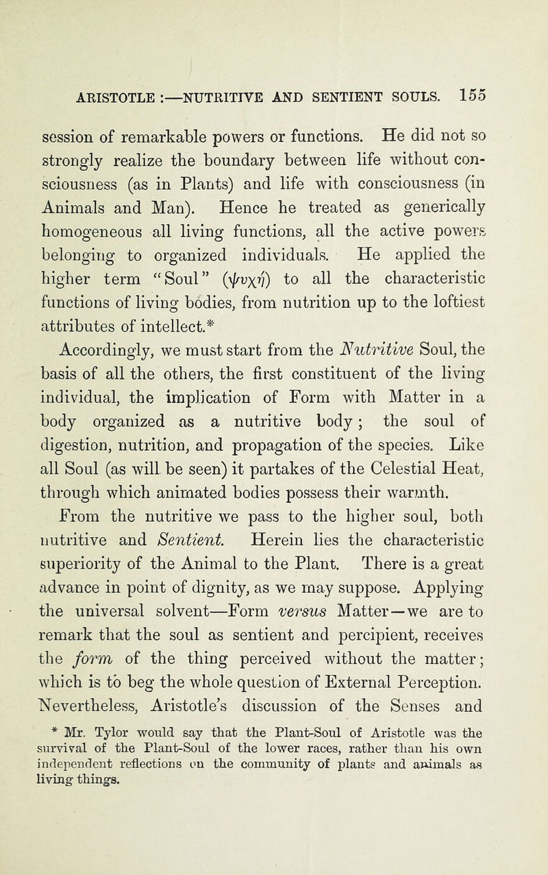 session of remarkable powers or functions. He did not so strongly realize tbe boundary between life without con- sciousness (as in Plants) and life with consciousness (in Animals and Man). Hence he treated as generically homogeneous all living functions, all the active powers belonging to organized individuals. He applied the higher term “Soul” (^x7?) to all the characteristic functions of living bodies, from nutrition up to the loftiest attributes of intellect.* Accordingly, we must start from the Nutritive Soul, the basis of all the others, the first constituent of the living individual, the implication of Form with Matter in a body organized as a nutritive body; the soul of digestion, nutrition, and propagation of the species. Like all Soul (as will be seen) it partakes of the Celestial Heat, through which animated bodies possess their war?nth. From the nutritive we pass to the higher soul, both nutritive and Sentient Herein lies the characteristic superiority of the Animal to the Plant. There is a great advance in point of dignity, as we may suppose. Applying the universal solvent—Form versus Matter—we are to remark that the soul as sentient and percipient, receives the form of the thing perceived without the matter; which is to beg the whole question of External Perception. Nevertheless, Aristotle’s discussion of the Senses and * Mr. Tylor would say that the Plant-Soul of Aristotle was the survival of the Plant-Soul of the lower races, rather than his own independent reflections on the community of plants and animals as living things.