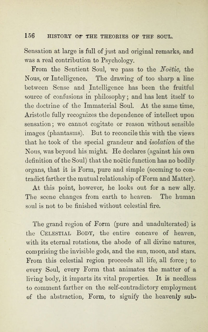 Sensation at large is full of just and original remarks, and was a real contribution to Psychology. From the Sentient Soul, we pass to the Noetic, the Nous, or Intelligence. The drawing of too sharp a line between Sense and Intelligence has been the fruitful source of confusions in philosophy; and has lent itself to the doctrine of the Immaterial Soul. At the same time, Aristotle fully recognizes the dependence of intellect upon sensation; we cannot cogitate or reason without sensible images (phantasms). But to reconcile this with the views that he took of the special grandeur and isolation of the Nous, was beyond his might. He declares (against his own definition of the Soul) that the noetic function has no bodily organs, that it is Form, pure and simple (seeming to con- tradict farther the mutual relationship of Form and Matter). At this point, however, he looks out for a new ally. The scene changes from earth to heaven. The human soul is not to be finished without celestial fire. The grand region of Form (pure and unadulterated) is the Celestial Body, the entire concave of heaven, with its eternal rotations, the abode of all divine natures, comprising the invisible gods, and the sun, moon, and stars. From this celestial region proceeds all life, all force; to every Soul, every Form that animates the matter of a living body, it imparts its vital properties. It is needless to comment farther on the self-contradictory employment of the abstraction, Form, to signify the heavenly sub-