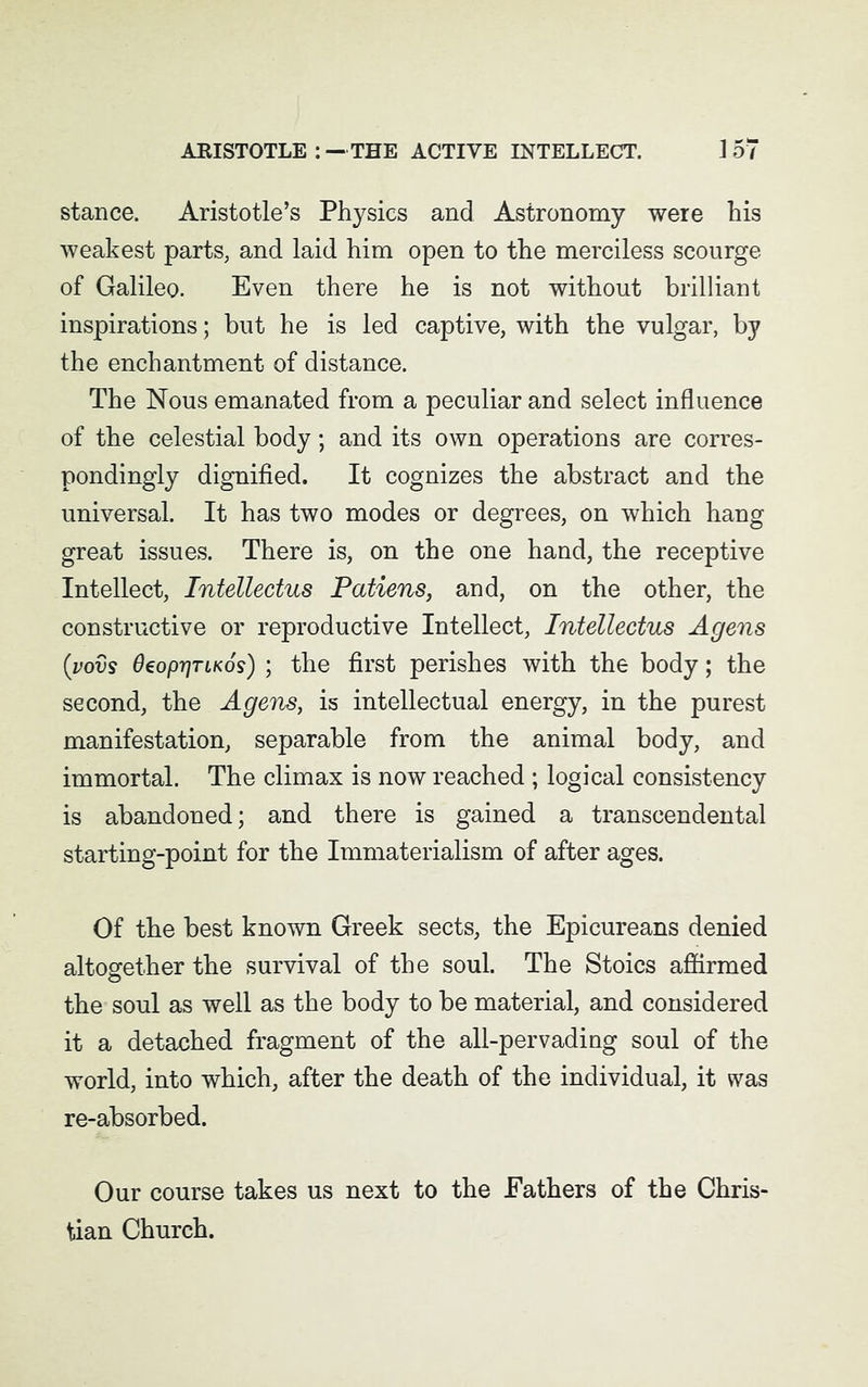 stance. Aristotle’s Physics and Astronomy were his weakest parts, and laid him open to the merciless scourge of Galileo. Even there he is not without brilliant inspirations; but he is led captive, with the vulgar, by the enchantment of distance. The Nous emanated from a peculiar and select influence of the celestial body; and its own operations are corres- pondingly dignified. It cognizes the abstract and the universal. It has two modes or degrees, on which hang great issues. There is, on the one hand, the receptive Intellect, Intellectus Patiens, and, on the other, the constructive or reproductive Intellect, Intellectus A gens (;vovs OeoprjTLKos) ; the first perishes with the body; the second, the A gens, is intellectual energy, in the purest manifestation, separable from the animal body, and immortal. The climax is now reached ; logical consistency is abandoned; and there is gained a transcendental starting-point for the Immaterialism of after ages. Of the best known Greek sects, the Epicureans denied altogether the survival of the soul. The Stoics affirmed the soul as well as the body to be material, and considered it a detached fragment of the all-pervading soul of the world, into which, after the death of the individual, it was re-absorbed. Our course takes us next to the Fathers of the Chris- tian Church.