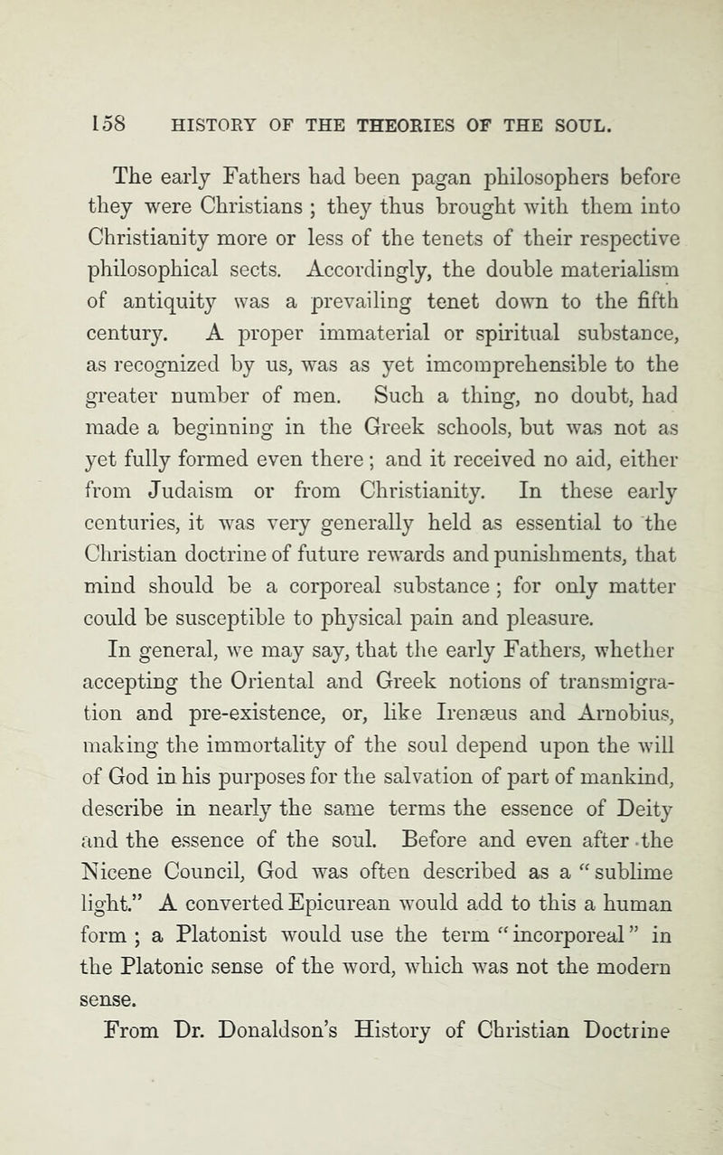 The early Fathers had been pagan philosophers before they were Christians ; they thus brought with them into Christianity more or less of the tenets of their respective philosophical sects. Accordingly, the double materialism of antiquity was a prevailing tenet down to the fifth century. A proper immaterial or spiritual substance, as recognized by us, was as yet imcomprehensible to the greater number of men. Such a thing, no doubt, had made a beginning in the Greek schools, but was not as yet fully formed even there; and it received no aid, either from Judaism or from Christianity. In these early centuries, it was very generally held as essential to the Christian doctrine of future rewards and punishments, that mind should be a corporeal substance; for only matter could be susceptible to physical pain and pleasure. In general, we may say, that the early Fathers, whether accepting the Oriental and Greek notions of transmigra- tion and pre-existence, or, like Irenseus and Arnobius, making the immortality of the soul depend upon the will of God in his purposes for the salvation of part of mankind, describe in nearly the same terms the essence of Deity and the essence of the soul. Before and even after the Nicene Council, God was often described as a “sublime light.” A converted Epicurean would add to this a human form ; a Platonist would use the term “ incorporeal ” in the Platonic sense of the word, which was not the modern sense. From Dr. Donaldson’s History of Christian Doctrine