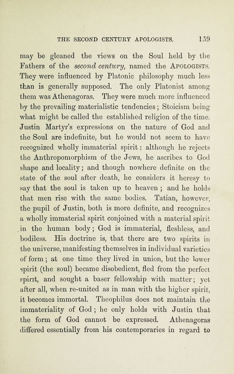 may be gleaned the views on the Soul held by the Fathers of the second century, named the Apologists. They were influenced by Platonic philosophy much less than is generally supposed. The only Platonist among them was Athenagoras. They were much more influenced by the prevailing materialistic tendencies; Stoicism being what might be called the established religion of the time. Justin Martyr’s expressions on the nature of God and the Soul are indefinite, but he would not seem to have recognized wholly immaterial spirit: although he rejects the Anthropomorphism of the Jews, he ascribes to God shape and locality; and though nowhere definite on the state of the soul after death, he considers it heresy to say that the soul is taken up to heaven ; and he holds that men rise with the same bodies. Tatian, however, the pupil of Justin, both is more definite, and recognizes a wholly immaterial spirit conjoined with a material spirit in the human body; God is immaterial, fleshless, and bodiless. His doctrine is, that there are two spirits in the universe, manifesting themselves in individual varieties of form; at one time they lived in union, but the lower spirit (the soul) became disobedient, fled from the perfect spirit, and sought a baser fellowship with matter; yet after all, when re-united as in man with the higher spirit, it becomes immortal. Theophilus does not maintain the immateriality of God ; he only holds with Justin that the form of God cannot be expressed. Athenagoras differed essentially from his contemporaries in regard to