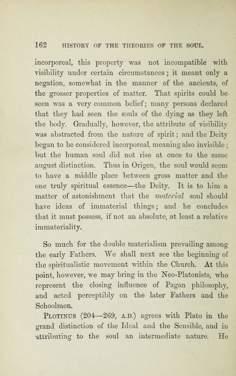 incorporeal, this property was not incompatible with visibility under certain circumstances ; it meant only a negation, somewhat in the manner of the ancients, of the grosser properties of matter. That spirits could be seen was a very common belief; many persons declared that they had seen the souls of the dying as they left the body. Gradually, however, the attribute of visibility was abstracted from the nature of spirit; and the Deity began to be considered incorporeal, meaning also invisible ; but the human soul did not rise at once to the same august distinction. Thus in Origen, the soul would seem to have a middle place between gross matter and the one truly spiritual essence—the Deity. It is to him a matter of astonishment that the material soul should have ideas of immaterial things; and he concludes that it must possess, if not an absolute, at least a relative immateriality. So much for the double materialism prevailing among the early Fathers. We shall next see the beginning of the spiritualistic movement within the Church. At this point, however, we may bring in the Neo-Platonists, who represent the closing influence of Pagan philosophy, and acted perceptibly on the later Fathers and the Schoolmen. Plotinus (204—269, A.D.) agrees with Plato in the errand distinction of the Ideal and the Sensible, and in attributing to the soul an intermediate nature. He
