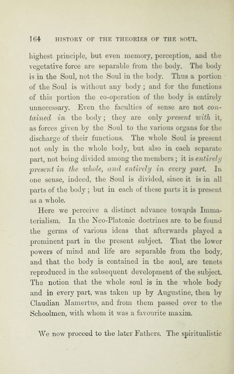 highest principle, but even memory, perception, and the vegetative force are separable from the body. The body is in the Soul, not the Soul in the body. Thus a portion of the Soul is without any body; and for the functions of this portion the co-operation of the body is entirely unnecessary. Even the faculties of sense are not con- tained in the body; they are only present with it, as forces given by the Soul to the various organs for the discharge of their functions. The whole Soul is present not only in the whole body, but also in each separate part, not being divided among the members ; it is entirely present in the whole, and entirely in every part. In one sense, indeed, the Soul is divided, since it is in all parts of the body ; but in each of these parts it is present as a whole. Here we perceive a distinct advance towards Imma- terialism. In the Neo-Platonic doctrines are to be found the germs of various ideas that afterwards played a prominent part in the present subject. That the lower powers of mind and life are separable from the body, and that the body is contained in the soul, are tenets reproduced in the subsequent development of the subject. The notion that the wThole soul is in the whole body and in every part, was taken up by Augustine, then by Claudian Mamertus, and from them passed over to the Schoolmen, with whom it was a favourite maxim. We now proceed to the later Fathers. The spiritualistic
