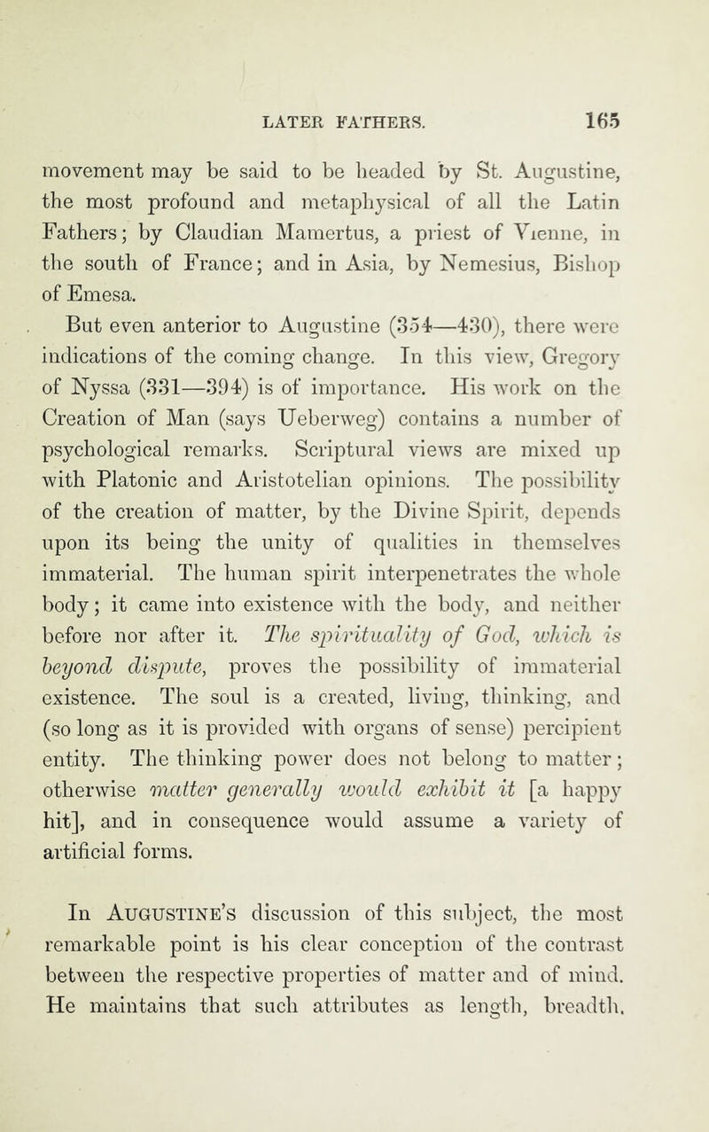 movement may be said to be headed by St. Augustine, the most profound and metaphysical of all the Latin Fathers; by Claudian Mamertus, a priest of Vienne, in the south of France; and in Asia, by Nemesius, Bishop of Emesa. But even anterior to Augustine (354—430), there were indications of the coming change. In this view, Gregory of Nyssa (331—394) is of importance. His work on the Creation of Man (says Ueberweg) contains a number of psychological remarks. Scriptural views are mixed up with Platonic and Aristotelian opinions. The possibility of the creation of matter, by the Divine Spirit, depends upon its being the unity of qualities in themselves immaterial. The human spirit interpenetrates the whole body; it came into existence with the body, and neither before nor after it. The spirituality of God, which is beyond dispute, proves the possibility of immaterial existence. The soul is a created, living, thinking, and (so long as it is provided with organs of sense) percipient entity. The thinking power does not belong to matter; otherwise matter generally vjoulcl exhibit it [a happy hit], and in consequence would assume a variety of artificial forms. In Augustine’s discussion of this subject, the most remarkable point is his clear conception of the contrast between the respective properties of matter and of mind. He maintains that such attributes as length, breadth.