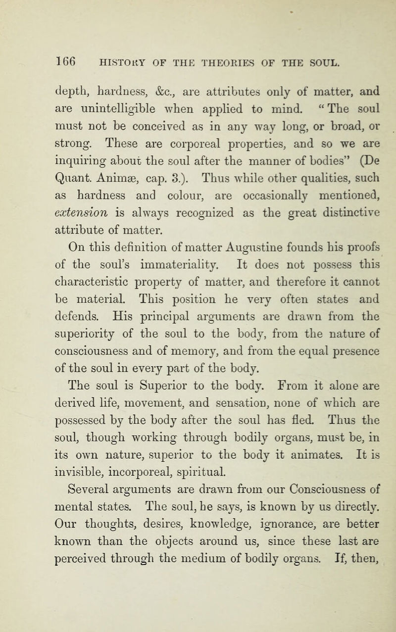 depth, hardness, &c., are attributes only of matter, and are unintelligible when applied to mind. “ The soul must not be conceived as in any way long, or broad, or strong. These are corporeal properties, and so we are inquiring about the soul after the manner of bodies” (De Quant. Animse, cap. 3.). Thus while other qualities, such as hardness and colour, are occasionally mentioned, extension is always recognized as the great distinctive attribute of matter. On this definition of matter Augustine founds his proofs of the soul’s immateriality. It does not possess this characteristic property of matter, and therefore it cannot be material. This position he very often states and defends. His principal arguments are drawn from the superiority of the soul to the body, from the nature of consciousness and of memory, and from the equal presence of the soul in every part of the body. The soul is Superior to the body. From it alone are derived life, movement, and sensation, none of which are possessed by the body after the soul has fled. Thus the soul, though working through bodily organs, must be, in its own nature, superior to the body it animates. It is invisible, incorporeal, spiritual. Several arguments are drawn from our Consciousness of mental states. The soul, he says, is known by us directly. Our thoughts, desires, knowledge, ignorance, are better known than the objects around us, since these last are perceived through the medium of bodily organs. If, then,