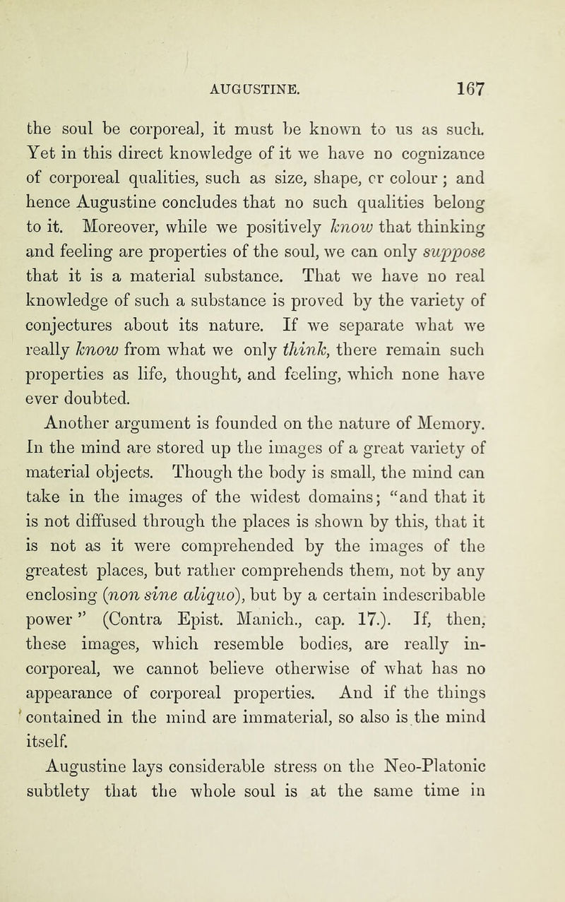 the soul be corporeal, it must be known to us as suck Yet in this direct knowledge of it we have no cognizance of corporeal qualities, such as size, shape, cr colour; and hence Augustine concludes that no such qualities belong to it. Moreover, while we positively know that thinking and feeling are properties of the soul, we can only suppose that it is a material substance. That we have no real knowledge of such a substance is proved by the variety of conjectures about its nature. If we separate what we really know from what we only think, there remain such properties as life, thought, and feeling, which none have ever doubted. Another argument is founded on the nature of Memory. In the mind are stored up the images of a great variety of material objects. Though the body is small, the mind can take in the images of the widest domains; “and that it is not diffused through the places is shown by this, that it is not as it were comprehended by the images of the greatest places, but rather comprehends them, not by any enclosing (non sine aliquo), but by a certain indescribable power ” (Contra Epist. Manich., cap. 17.)- If, then, these images, which resemble bodies, are really in- corporeal, we cannot believe otherwise of what has no appearance of corporeal properties. And if the things 'contained in the mind are immaterial, so also is the mind itself. Augustine lays considerable stress on the Neo-Platonic subtlety that the whole soul is at the same time in