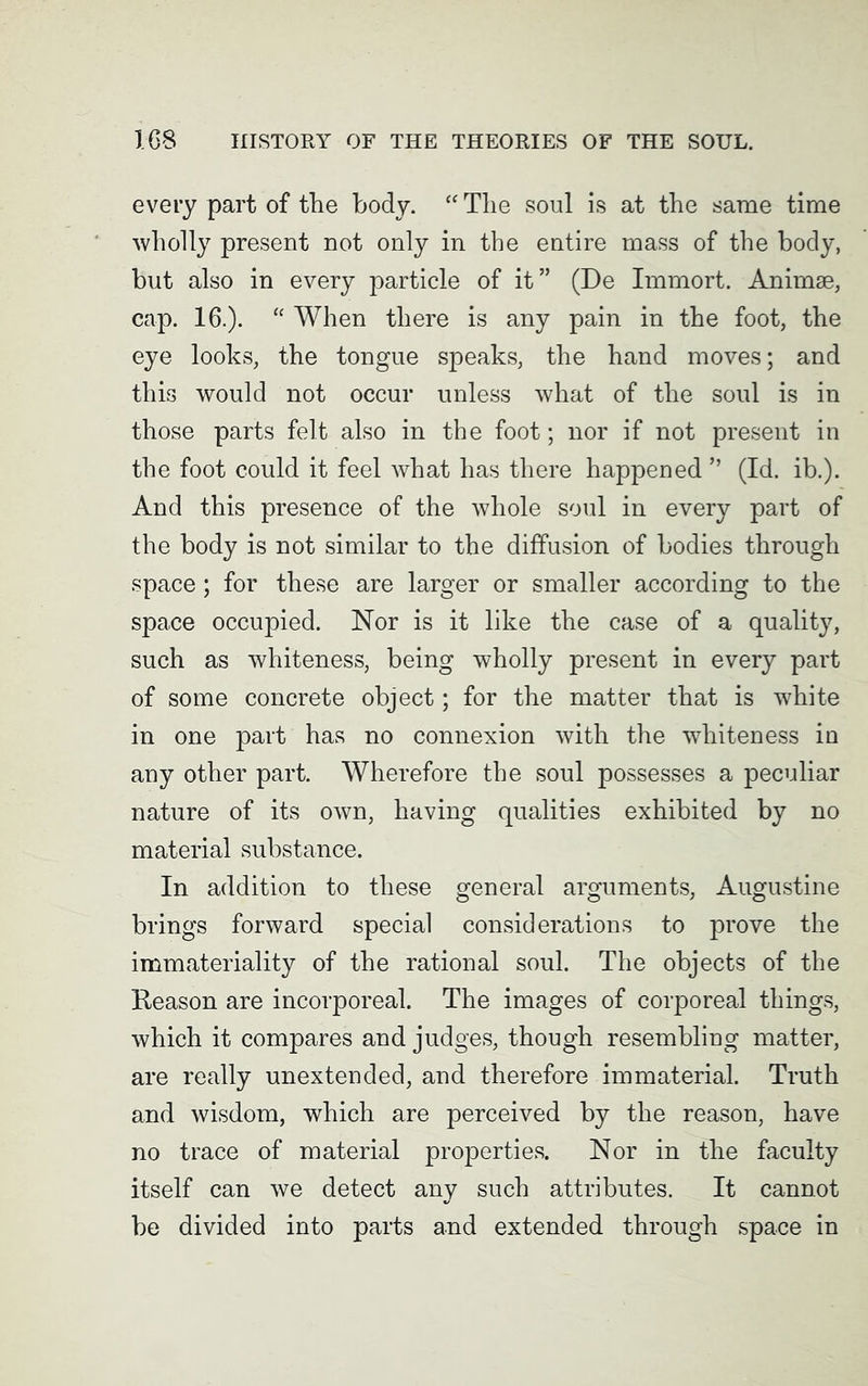 every part of the body. “ The soul is at the same time wholly present not only in the entire mass of the body, but also in every particle of it” (De Immort. Animse, cap. 16.). “ When there is any pain in the foot, the eye looks, the tongue speaks, the hand moves; and this would not occur unless what of the soul is in those parts felt also in the foot; nor if not present in the foot could it feel what has there happened ” (Id. ib.). And this presence of the whole soul in every part of the body is not similar to the diffusion of bodies through space; for these are larger or smaller according to the space occupied. Nor is it like the case of a quality, such as whiteness, being wholly present in every part of some concrete object; for the matter that is white in one part has no connexion with the whiteness in any other part. Wherefore the soul possesses a peculiar nature of its own, having qualities exhibited by no material substance. In addition to these general arguments, Augustine brings forward special considerations to prove the immateriality of the rational soul. The objects of the Reason are incorporeal. The images of corporeal things, which it compares and judges, though resembling matter, are really unextended, and therefore immaterial. Truth and wisdom, which are perceived by the reason, have no trace of material properties. Nor in the faculty itself can we detect any such attributes. It cannot be divided into parts and extended through space in