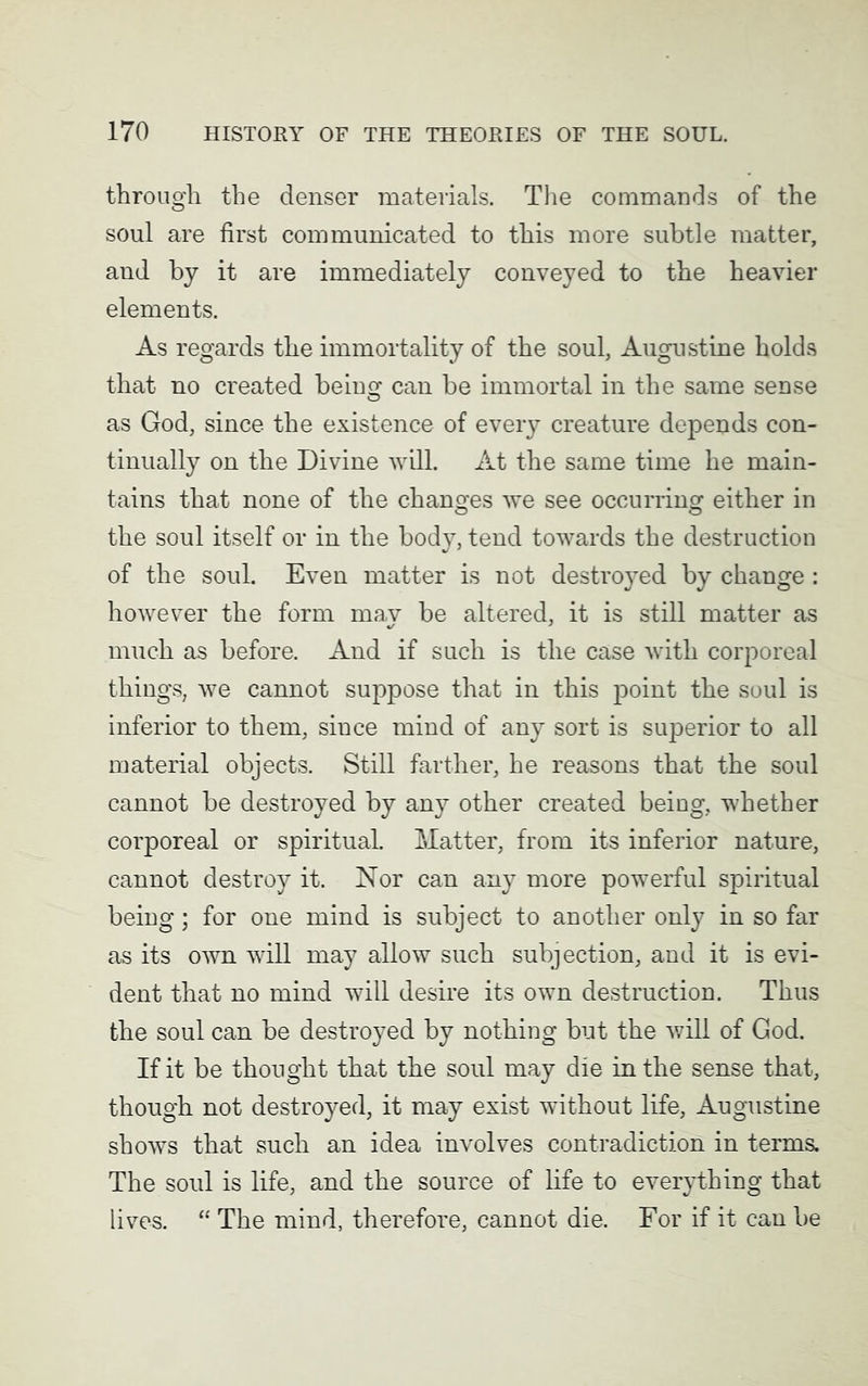 through the denser materials. The commands of the soul are first communicated to this more subtle matter, and by it are immediately conveyed to the heavier elements. As regards the immortality of the soul, Augustine holds that no created being can be immortal in the same sense as God, since the existence of every creature depends con- tinually on the Divine will. At the same time he main- tains that none of the changes we see occurring either in the soul itself or in the body, tend towards the destruction of the soul. Even matter is not destroyed by change : however the form may be altered, it is still matter as much as before. And if such is the case with corporeal things, we cannot suppose that in this point the soul is inferior to them, since mind of any sort is superior to all material objects. Still farther, he reasons that the soul cannot be destroyed by any other created being, whether corporeal or spiritual. Matter, from its inferior nature, cannot destroy it. Nor can any more powerful spiritual being; for one mind is subject to another only in so far as its own will may allow such subjection, and it is evi- dent that no mind will desire its own destruction. Thus the soul can be destroyed by nothing but the will of God. If it be thought that the soul may die in the sense that, though not destroyed, it may exist without life, Augustine shows that such an idea involves contradiction in terms. The soul is life, and the source of life to everything that lives. “ The mind, therefore, cannot die. For if it can be