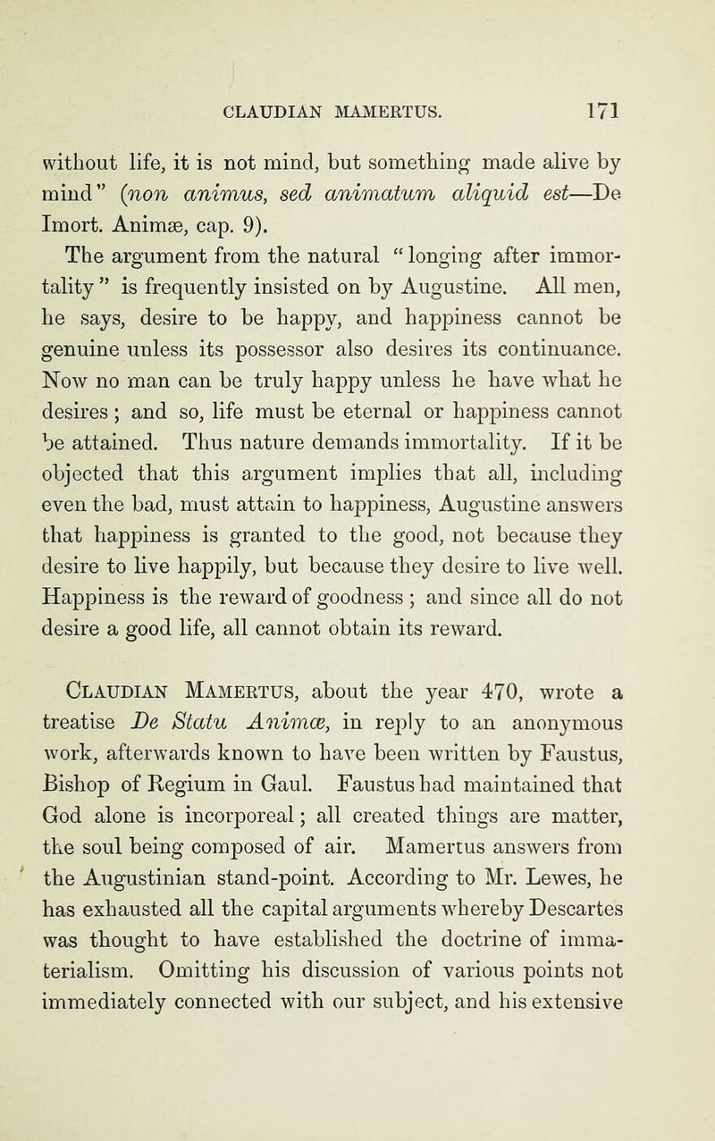 without life, it is not mind, but something made alive by mind” (non animus, sed animatum aliquid est—De Imort. Animse, cap. 9). The argument from the natural “ longing after immor- tality ” is frequently insisted on by Augustine. All men, he says, desire to be happy, and happiness cannot be genuine unless its possessor also desires its continuance. Now no man can be truly happy unless he have what he desires; and so, life must be eternal or happiness cannot be attained. Thus nature demands immortality. If it be objected that this argument implies that all, including even the bad, must attain to happiness, Augustine answers that happiness is granted to the good, not because they desire to live happily, but because they desire to live well. Happiness is the reward of goodness ; and since all do not desire a good life, all cannot obtain its reward. Claudian Mamertus, about the year 470, wrote a treatise De Statu Animce, in reply to an anonymous work, afterwards known to have been written by Faustus, Bishop of Regium in Gaul. Faustus had maintained that God alone is incorporeal; all created things are matter, the soul being composed of air. Mamertus answers from the Augustinian stand-point. According to Mr. Lewes, he has exhausted all the capital arguments whereby Descartes was thought to have established the doctrine of imma- terialism. Omitting his discussion of various points not immediately connected with our subject, and his extensive