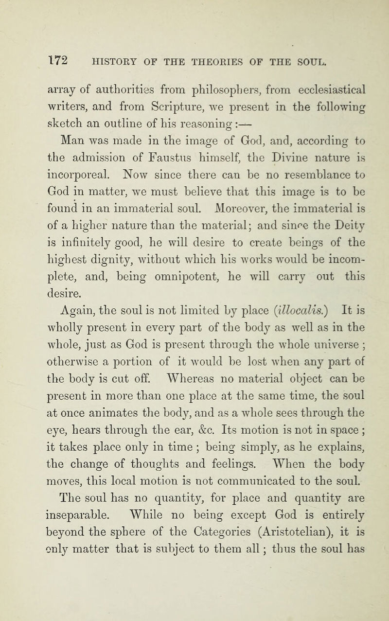 array of authorities from philosophers, from ecclesiastical writers, and from Scripture, wre present in the following sketch an outline of his reasoning :— Man was made in the image of God, and, according to the admission of Faustus himself, the Divine nature is incorporeal. Now since there can be no resemblance to God in matter, we must believe that this image is to be found in an immaterial soul. Moreover, the immaterial is of a higher nature than the material; and sin^e the Deity is infinitely good, he will desire to create beings of the highest dignity, without which his works would be incom- plete, and, being omnipotent, he will carry out this desire. Again, the soul is not limited by place (illocalis.) It is wholly present in every part of the body as well as in the whole, just as God is present through the whole universe ; otherwise a portion of it w7ould be lost when any part of the body is cut off. Whereas no material object can be present in more than one place at the same time, the soul at once animates the body, and as a whole sees through the eye, hears through the ear, &c. Its motion is not in space ; it takes place only in time ; being simply, as he explains, the change of thoughts and feelings. When the body moves, this local motion is not communicated to the soul. The soul has no quantity, for place and quantity are inseparable. While no being except God is entirely beyond the sphere of the Categories (Aristotelian), it is only matter that is subject to them all; thus the soul has