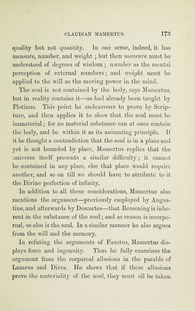 quality but not quantity. In one sense, indeed, it has measure, number, and weight ; but then measure must be understood of degrees of wisdom ; number as the mental perception of external numbers; and weight must be applied to the will as the moving power in the mind. The soul is not contained by the body, says Mamertus, but in reality contains it—as had already been taught by Plotinus. This point he endeavours to prove by Scrip- ture, and then applies it to show that the soul must be immaterial; for no material substance can at once contain the body, and be within it as its animating principle. If it be thought a contradiction that the soul is in a place and yet is not bounded by place, Mamertus replies that the universe itself presents a similar difficulty; it cannot be contained in any place, else that place would require another, and so on till we should have to attribute to it the Divine perfection of infinity. In addition to all these considerations, Mamertus also mentions the argument—previously employed by Augus- tine, and afterwards by Descartes—that Reasoning is inhe- rent in the substance of the soul; and as reason is incorpo- real, so also is the soul. In a similar manner he also argues from the will and the memory. In refuting the arguments of Faustus, Mamertus dis- plays force and ingenuity. Thus he fully examines the argument from the corporeal allusions in the parable of Lazarus and Dives. He shows that if these allusions prove the materiality of the soul, they must all be taken