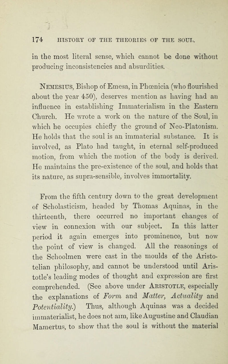 in the most literal sense, which cannot be done without producing inconsistencies and absurdities. Nemesius, Bishop of Emesa, in Phoenicia (who flourished about the year 450), deserves mention as having had an influence in establishing Immaterialism in the Eastern Church. He wrote a work on the nature of the Soul, in which he occupies chiefly the ground of Neo-Platonism. He holds that the soul is an immaterial substance. It is involved, as Plato had taught, in eternal self-produced motion, from which the motion of the body is derived. He maintains the pre-existence of the soul, and holds that its nature, as supra-sensible, involves immortality. From the fifth century down to the great development of Scholasticism, headed by Thomas Aquinas, in the thirteenth, there occurred no important changes of view in connexion with our subject. In this latter period it again emerges into prominence, but now the point of view is changed. All the reasonings of the Schoolmen were cast in the moulds of the Aristo- telian philosophy, and cannot be understood until Aris- totle’s leading modes of thought and expression are first comprehended. (See above under Aristotle, especially the explanations of Form and Matter, Actuality and Potentiality.) Thus, although Aquinas was a decided immaterialist, he does not aim, like Augustine and Claudian Mamertus, to show that the soul is without the material