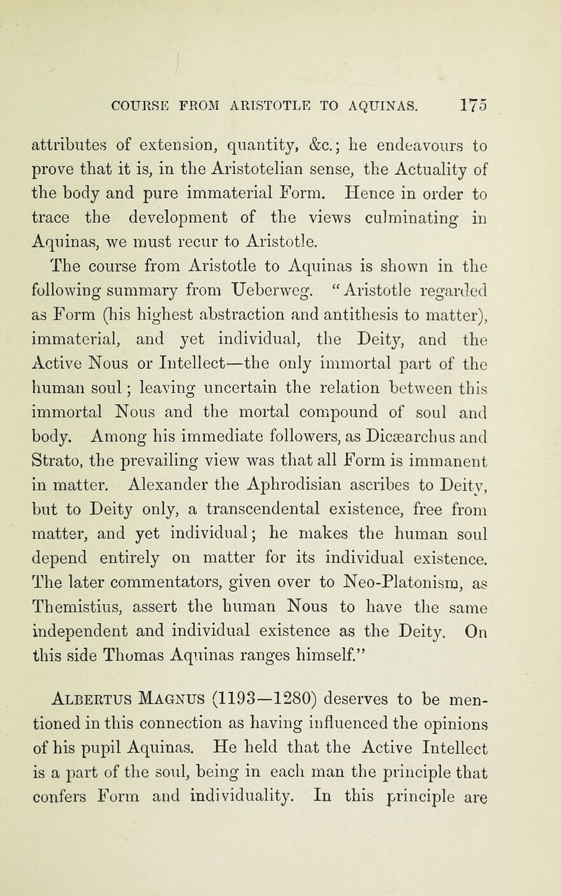 attributes of extension, quantity, &c.; he endeavours to prove that it is, in the Aristotelian sense, the Actuality of the body and pure immaterial Form. Hence in order to trace the development of the views culminating in Aquinas, we must recur to Aristotle. The course from Aristotle to Aquinas is shown in the following summary from Ueberweg. “Aristotle regarded as Form (his highest abstraction and antithesis to matter), immaterial, and yet individual, the Deit}^ and the Active Nous or Intellect—the only immortal part of the human soul; leaving uncertain the relation between this immortal Nous and the mortal compound of soul and body. Among his immediate followers, as Dicsearchus and Strato, the prevailing view was that all Form is immanent in matter. Alexander the Aphrodisian ascribes to Deity, but to Deity only, a transcendental existence, free from matter, and yet individual; he makes the human soul depend entirely on matter for its individual existence. The later commentators, given over to Neo-Platonism, as Themistius, assert the human Nous to have the same independent and individual existence as the Deity. On this side Thomas Aquinas ranges himself.” Albertus Magnus (1193—1280) deserves to be men- tioned in this connection as having influenced the opinions of his pupil Aquinas. He held that the Active Intellect is a part of the soul, being in each man the principle that confers Form and individuality. In this principle are