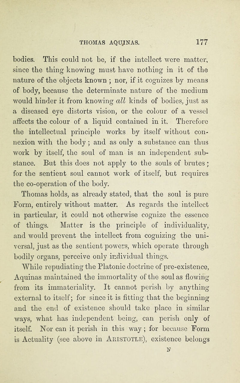 bodies. This could not be, if the intellect were matter, since the thing knowing must have nothing in it of the nature of the objects known ; nor, if it cognizes by means of body, because the determinate nature of the medium would hinder it from knowing all kinds of bodies, just as a diseased eye distorts vision, or the colour of a vessel affects the colour of a liquid contained in it. Therefore the intellectual principle works by itself without con- nexion with the body ; and as only a substance can thus work by itself, the soul of man is an independent sub- stance. But this does not apply to the souls of brutes; for the sentient soul cannot work of itself, but requires the co-operation of the body. Thomas holds, as already stated, that the soul is pure Form, entirely without matter. As regards the intellect in particular, it could not otherwise cognize the essence of things. Matter is the principle of individuality, and would prevent the intellect from cognizing the uni- versal, just as the sentient powers, which operate through bodily organs, perceive only individual things. While repudiating the Platonic doctrine of pre-existence, Aquinas maintained the immortality of the soul as flowing from its immateriality. It cannot perish by anything external to itself; for since it is fitting that the beginning and the end of existence should take place in similar ways, what has independent being, can perish only of itself. Nor can it perish in this way ; for because Form is Actuality (see above in Aristotle), existence belongs