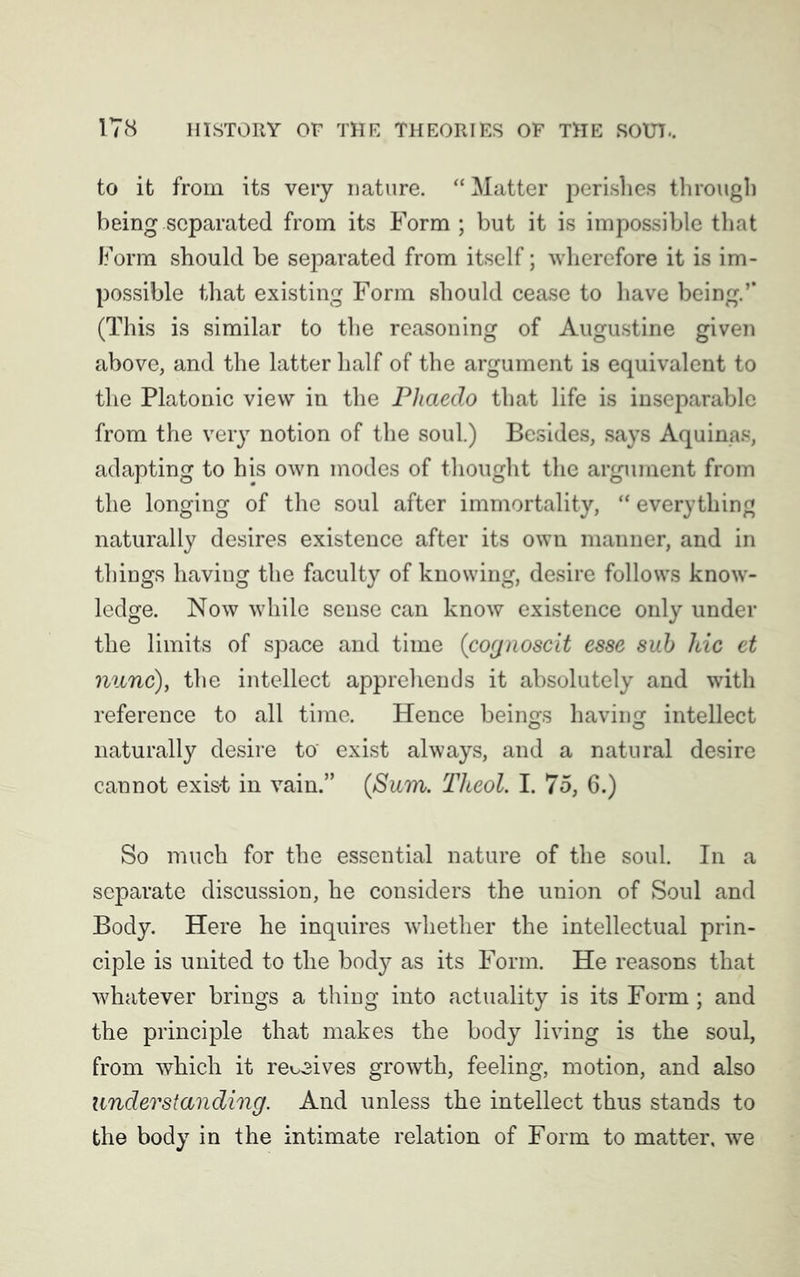 to it from its very nature. “ Matter perishes through being separated from its Form ; but it is impossible that Form should be separated from itself; wherefore it is im- possible that existing Form should cease to have being.’’ (This is similar to the reasoning of Augustine given above, and the latter half of the argument is equivalent to the Platonic view in the Phaedo that life is inseparable from the very notion of the soul.) Besides, says Aquinas, adapting to his own modes of thought the argument from the longing of the soul after immortality, “ everything naturally desires existence after its own manner, and in things having the faculty of knowing, desire follows know- ledge. Now while sense can know existence only under the limits of space and time (cognoscit esse sub hie et nunc), the intellect apprehends it absolutely and with reference to all time. Hence beings having intellect naturally desire to' exist always, and a natural desire cannot exis-t in vain.” (Sum. Theol. I. 75, 6.) So much for the essential nature of the soul. In a separate discussion, he considers the union of Soul and Body. Here he inquires whether the intellectual prin- ciple is united to the body as its Form. He reasons that whatever brings a thing into actuality is its Form; and the principle that makes the body living is the soul, from which it revives growth, feeling, motion, and also understanding. And unless the intellect thus stands to the body in the intimate relation of Form to matter, we