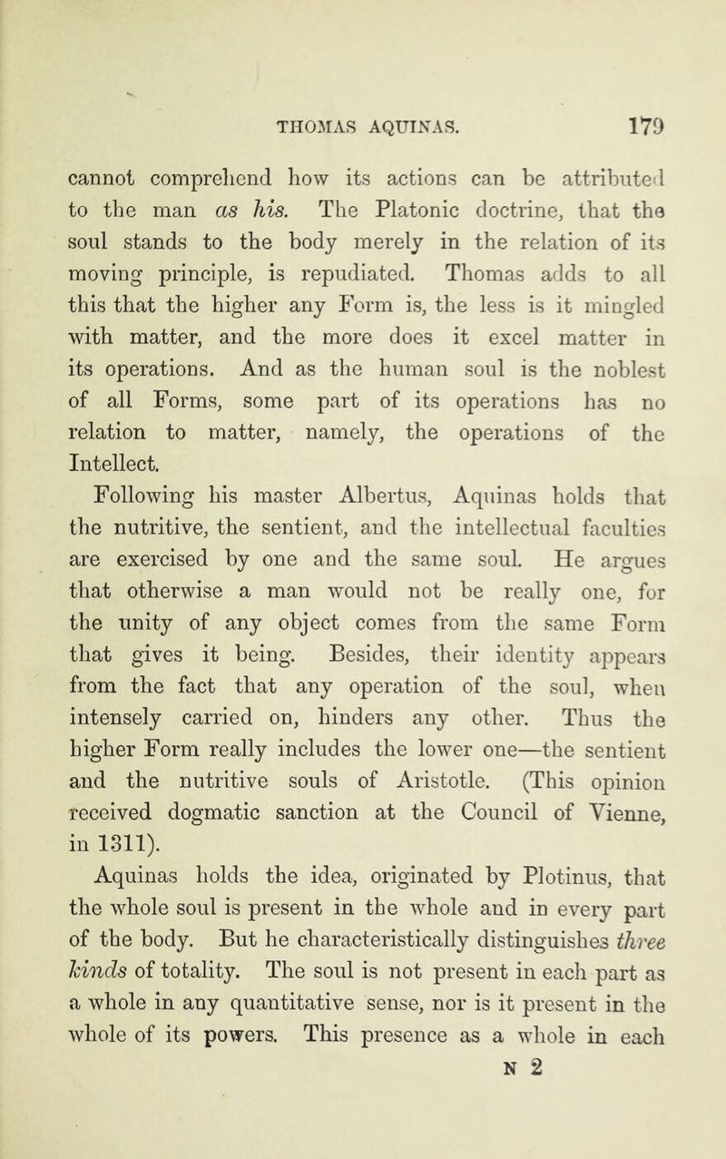 cannot comprehend how its actions can be attributed to the man as his. The Platonic doctrine, that the soul stands to the body merely in the relation of its moving principle, is repudiated. Thomas adds to all this that the higher any Form is, the less is it mingled with matter, and the more does it excel matter in its operations. And as the human soul is the noblest of all Forms, some part of its operations has no relation to matter, namely, the operations of the Intellect. Following his master Albertus, Aquinas holds that the nutritive, the sentient, and the intellectual faculties are exercised by one and the same soul. He argues that otherwise a man would not be really one, for the unity of any object comes from the same Form that gives it being. Besides, their identity appears from the fact that any operation of the soul, when intensely carried on, hinders any other. Thus the higher Form really includes the lower one—the sentient and the nutritive souls of Aristotle. (This opinion received dogmatic sanction at the Council of Vienne, in 1311). Aquinas holds the idea, originated by Plotinus, that the whole soul is present in the whole and in every part of the body. But he characteristically distinguishes three hinds of totality. The soul is not present in each part as a whole in any quantitative sense, nor is it present in the whole of its powers. This presence as a whole in each N 2