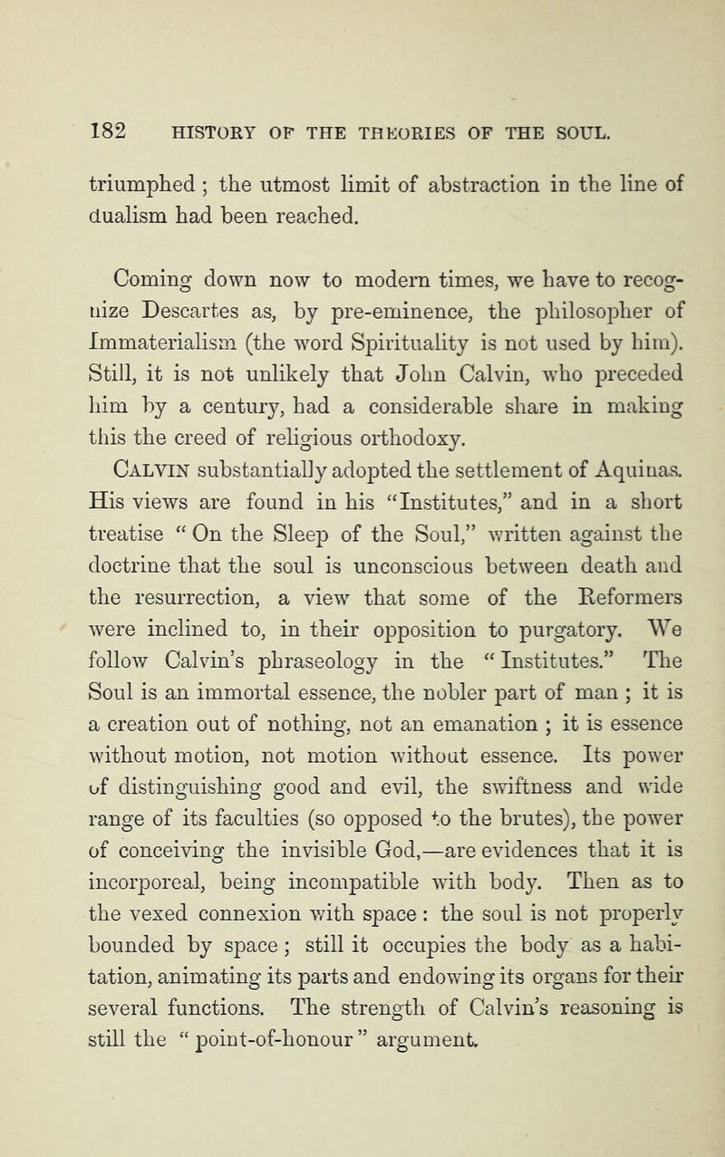 triumphed; the utmost limit of abstraction in the line of dualism had been reached. Coming down now to modern times, we have to recog- nize Descartes as, by pre-eminence, the philosopher of Immaterialism (the word Spirituality is not used by him). Still, it is not unlikely that John Calvin, wTho preceded him by a century, had a considerable share in making this the creed of religious orthodoxy. Calvin substantially adopted the settlement of Aquinas. His views are found in his “Institutes,” and in a short treatise “ On the Sleep of the Soul,” written against the doctrine that the soul is unconscious between death and the resurrection, a view that some of the Reformers were inclined to, in their opposition to purgatory. We follow Calvin’s phraseology in the “ Institutes.” The Soul is an immortal essence, the nobler part of man ; it is a creation out of nothing, not an emanation ; it is essence without motion, not motion without essence. Its power of distinguishing good and evil, the swiftness and wide range of its faculties (so opposed to the brutes), the power of conceiving the invisible God,—are evidences that it is incorporeal, being incompatible with body. Then as to the vexed connexion with space: the soul is not properly bounded by space; still it occupies the body as a habi- tation, animating its parts and endowing its organs for their several functions. The strength of Calvin’s reasoning is still the “ point-of-honour ” argument.